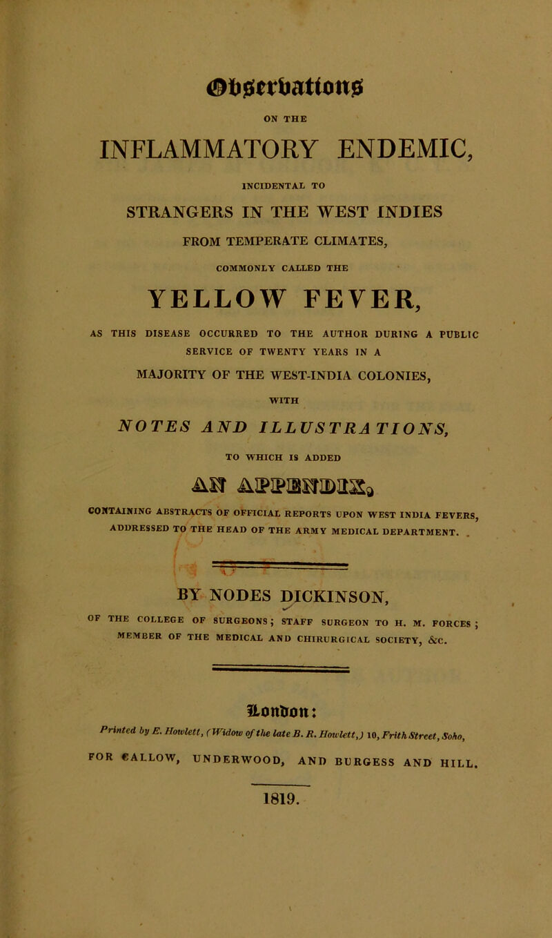 <@ti0cvi)atton!Gi ON THE INFLAMMATORY ENDEMIC, INCIDENTAL TO STRANGERS IN THE WEST INDIES FROM TEMPERATE CLIMATES, COMMONLY CALLED THE YELLOW FEVER, AS THIS DISEASE OCCURRED TO THE AUTHOR DURING A PUBLIC SERVICE OF TWENTY YEARS IN A MAJORITY OF THE WEST-INDIA COLONIES, WITH NOTES AND ILLUSTRATIONS, TO WHICH IS ADDED AffiPiaiJiDass, CONTAINING ABSTRACTS OF OFFICIAL REPORTS UPON WEST INDIA FEVERS, ADDRESSED TO THE HEAD OF THE ARMY MEDICAL DEPARTMENT. I BY NODES DICKINSON, OF THE COLLEGE OF SURGEONS ; STAFF SURGEON TO H. M. FORCES ; MEMBER OF THE MEDICAL AND CHIRURGICAL SOCIETY, &C. HonDron: Printed by E. HouiUU, (Widow of the late B. R.Howlett,) Frith Street, Soho, FOR CALLOW, UNDERWOOD, AND BURGESS AND HILL. 1819.