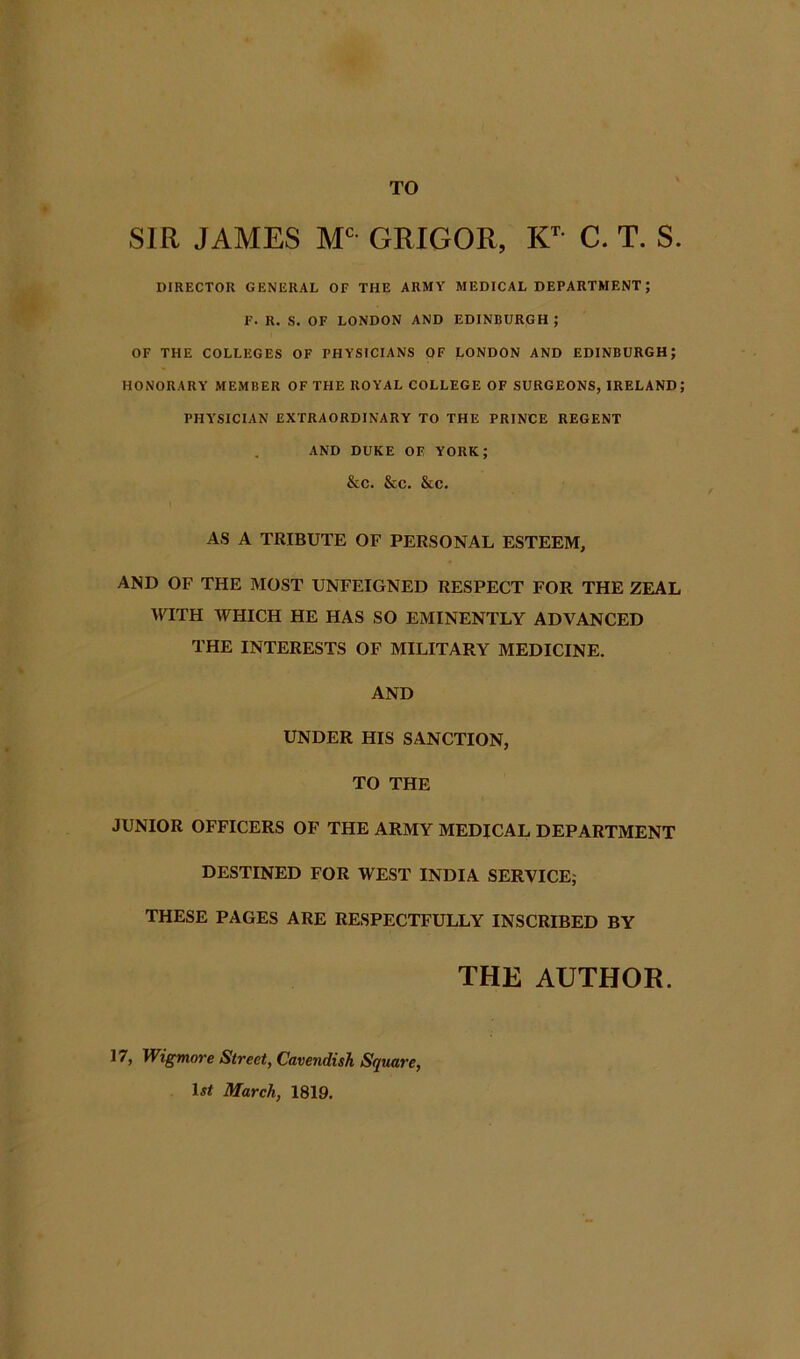 SIR JAMES GRIGOR, C. T. S. DIRECTOR GENERAL OF THE ARMY MEDICAL DEPARTMENT; F. R. S. OF LONDON AND EDINBURGH; OF THE COLLEGES OF PHYSICIANS OF LONDON AND EDINBURGH; HONORARY MEMBER OF THE ROYAL COLLEGE OF SURGEONS, IRELAND; PHYSICIAN EXTRAORDINARY TO THE PRINCE REGENT AND DUKE OE YORK; &C. &C. &C. AS A TRIBUTE OF PERSONAL ESTEEM, AND OF THE MOST UNFEIGNED RESPECT FOR THE ZEAL WITH WHICH HE HAS SO EMINENTLY ADVANCED THE INTERESTS OF MILITARY MEDICINE. AND UNDER HIS SANCTION, TO THE JUNIOR OFFICERS OF THE ARMY MEDICAL DEPARTMENT DESTINED FOR WEST INDIA SERVICE; THESE PAGES ARE RESPECTFULLY INSCRIBED BY THE AUTHOR. Wigmo7‘e Street, Cavendish Square, D# Mareh, 1819.