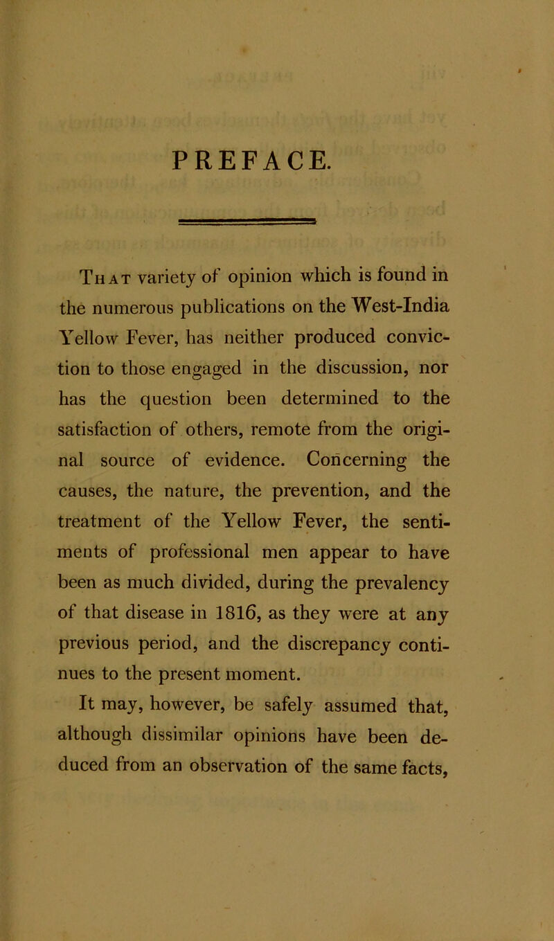 PREFACE. That variety of opinion which is found in the numerous publications on the West-India Yellow Fever, has neither produced convic- tion to those engaged in the discussion, nor has the question been determined to the satisfaction of others, remote from the origi- nal source of evidence. Concerning the causes, the nature, the prevention, and the treatment of the Yellow Fever, the senti- ments of professional men appear to have been as much divided, during the prevalency of that disease in 1816, as they -were at any previous period, and the discrepancy conti- nues to the present moment. It may, however, be safely assumed that, although dissimilar opinions have been de- duced from an observation of the same facts,