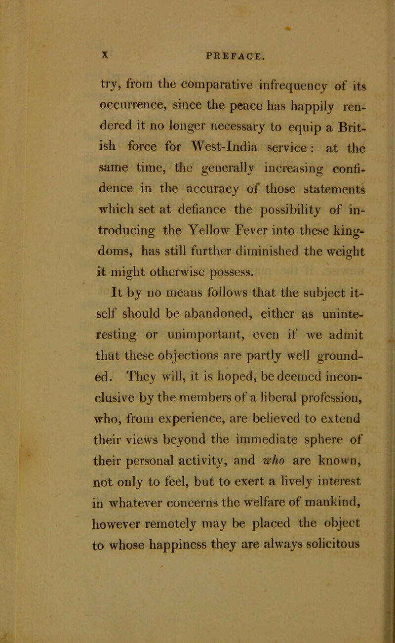 try, from the comparative infrequency of its occurrence, since the peace has happily ren- dered it no longer necessary to equip a Brit- ish force for West-India service: at the same time, the generally increasing confi- dence in the accuracy of those statements Tvhich set at defiance the possibility of in- troducing the Yellow Fever into these king- doms, has still further diminished the weight it might otherwise possess. It by no means follows that the subject it- self should be abandoned, either as uninte- resting or unimportant, even if we admit that these objections are partly well ground- ed. They will, it is hoped, be deemed incon- clusive by the members of a liberal profession, who, from experience, are believed to extend their views beyond the immediate sphere of their personal activity, and who are known, not only to feel, but to exert a lively interest in whatever concerns the welfare of mankind, however remotely may be placed the object to whose happiness they are always solicitous