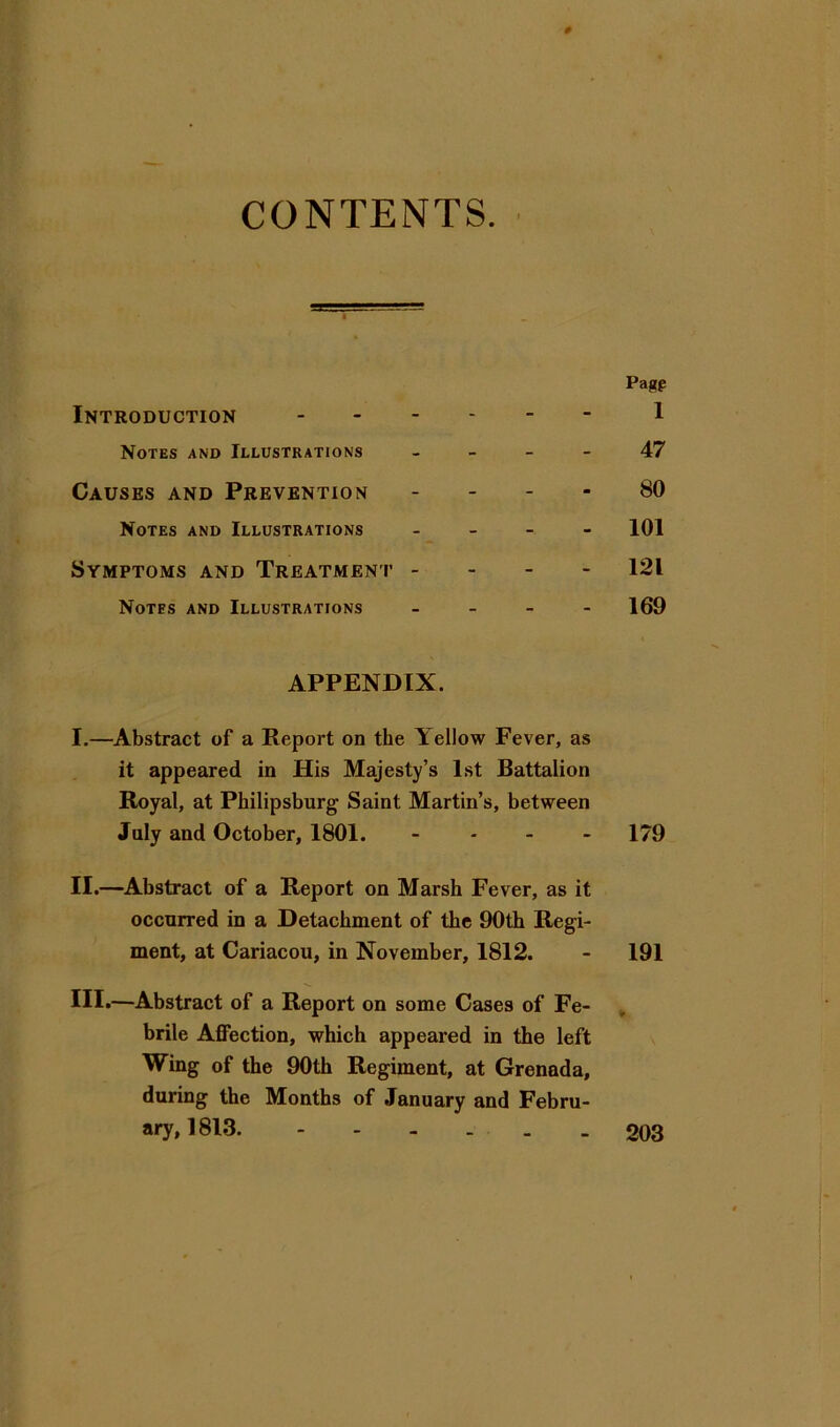 CONTENTS. # Pagp Introduction 1 Notes and Illustrations - - - - 47 Causes and Prevention . . . - 80 Notes and Illustrations . _ - - 101 Symptoms and Treatment - - - - 121 Notes and Illustrations _ _ - - 169 APPENDIX. I. —Abstract of a Report on the Yellow Fever, as it appeared in His Majesty’s 1st Battalion Royal, at Philipsburg Saint Martin’s, between July and October, 1801. - - - - 179 II. —Abstract of a Report on Marsh Fever, as it occurred in a Detachment of the 90th Regi- ment, at Cariacou, in November, 1812. - 191 III*—Abstract of a Report on some Cases of Fe- brile Affection, which appeared in the left Wing of the 90th Regiment, at Grenada, during the Months of January and Febru- ary, 1813. 203