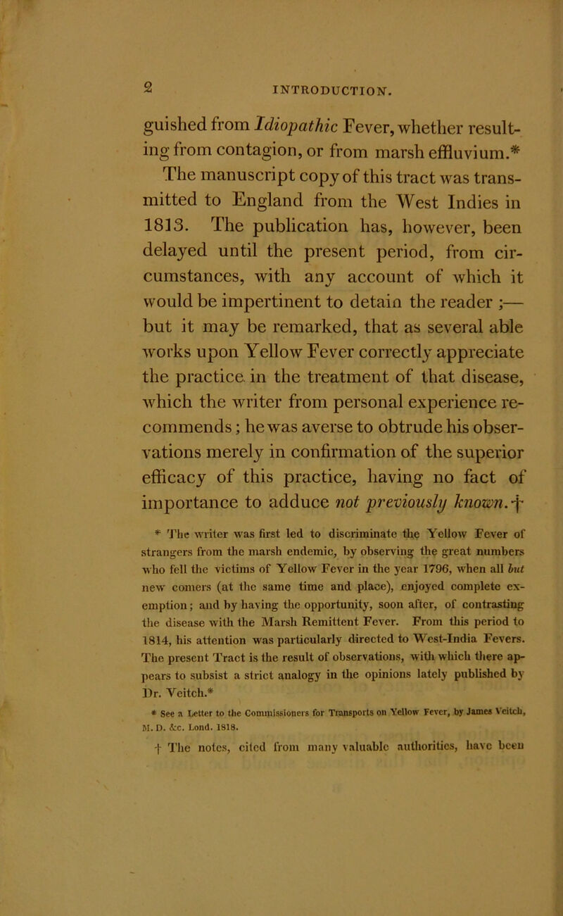 guished from Idiopathic Fever, whether result- ing from contagion, or from marsh effluvium.* The manuscript copy of this tract was trans- mitted to England from the West Indies in 1813. The publication has, however, been delayed until the present period, from cir- cumstances, with any account of which it would be impertinent to detain the reader ;— but it may be remarked, that as several able works upon Yellow Fever correctly appreciate the practice, in the treatment of that disease, which the writer from personal experience re- commends ; he was averse to obtrude his obser- vations merely in confirmation of the superior efficacy of this practice, having no fact of importance to adduce not previously known. * 'The writer was first led to discriminate tire Yellow Fever of strangers from the marsh endemic, by observing the great numbers who fell the victims of Yellow Fever in the year 1796, when all hut new comers (at the same time and place), enjoyed complete ex- emption ; and by having the opportunity, soon after, of contrasting the disease witli the Marsh Remittent Fever. From tliis period to 1814, his attention was particularly directed to West-India Fevers. The present Tract is the result of observations, witli which tliere ap- pears to subsist a strict analogy in tlie opinions lately published by ])r. Veitch.* * See a Letter to the Commissioners for Titmsports on Yellow Fever, by James Vcilch, M. D. 4:c. Lond. 1818. t I'he notes, cited from many valuable authorities, have been
