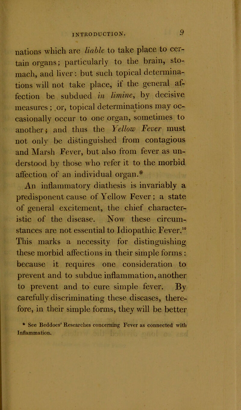 nations which arc licihlc to take place to cei- tain organs; particularly to the brain, sto- mach, and liver : but such topical determina- tions will not take place, if the general af- fection be subdued in limine, by decisive measures; .or, topical determinations may oc- casionally occur to one organ, sometimes to another j and thus the Yellow Fever must not only be distinguished from contagious and Marsh Fever, but also from fever as un- derstood b}'^ those who refer it to the morbid affection of an individual organ.* An inflammatory diathesis is invariably a predisponent cause of Yellow Fever; a state of general excitement, the chief character- istic of the disease. Now these circum- stances are not essential to Idiopathic Fever.’® This marks a necessity for distinguishing these morbid affections in their simple forms : because it requires one consideration to prevent and to subdue inflammation, another to prevent and to cure simple fever. carefully discriminating these diseases, there- fore, in their simple forms, they will be better • See Beddoes' Researches concerning Fever as connected with Inflammation.