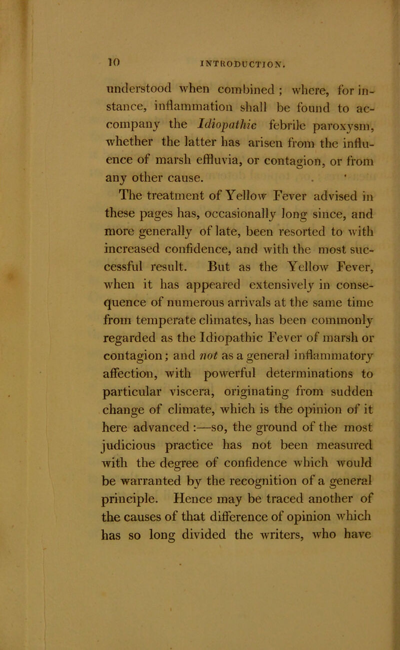 understood when combined ; where, for in- stance, inflammation shall be found to ac- company the Idiopathic febrile paroxysm, whether the latter has arisen from the influ- ence of marsh eifluvia, or contagion, or from any other cause. The treatment of Yellow Fever advised in these pages has, occasionally long since, and more generally of late, been resorted to with increased confidence, and with the most suc- cessful result. But as the Yellow Fever, when it has appeared extensively in conse- quence of numerous arrivals at the same time from temperate climates, has been commonly regarded as the Idiopathic Fever of marsh or contagion; and not as a general inflammatory affection, with powerful determinations to particular viscera, originating from sudden change of climate, which is the opinion of it here advanced :—so, the ground of the most judicious practice has not been measured with the degree of confidence which would be warranted by the recognition of a general principle. Hence may be traced another of the causes of that difference of opinion which has so long divided the writers, who have I