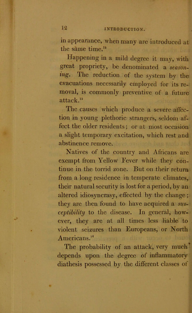 in appearance, when many are introduced at the s^me time.’*^ Happening in a mild degree it may, with great propriety, be denominated a season- ing. The reduction of the system by the evacuations necessarily employed for its re- moval, is commonly preventive of a future attack.’^ The causes which produce a severe affec- tion in young plethoric strangers, seldom af- fect the older residents; or at most occasion a slight temporary excitation, which rest and abstinence remove. Natives of the country and Africans are exempt from Yellow Tever while they con- tinue in the torrid zone. But on their return from a long residence in temperate climates, their natural security is lost for a period, by an altered idiosyncrasy, effected by the change; they are then found to have acquired a sus- ceptibility to the disease. In general, how- ever, they are at all times less liable to violent seizures than Europeans, or North Americans.’^ The probability of an attack, very much depends upon the degree of inflammatory diathesis possessed by the different classes of