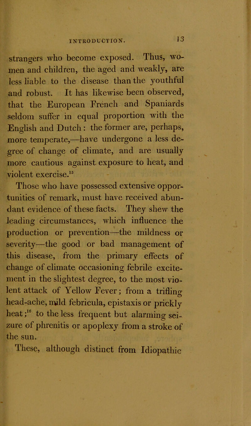 strangers who become exposed. Thus, wo- men and children, the aged and weakly, are less liable to the disease than the youthful and robust. It has likewise been observed, that the European French and Spaniards seldom suffer in equal proportion with the English and Dutch : the former are, perhaps, more temperate,—have undergone a less de- gree of change of climate, and are usually more cautious against exposure to heat, and violent exercise.^® Those who have possessed extensive oppor- tunities of remark, must have received abun- dant evidence of these facts. They shew the leading circumstances, which influence the » production or prevention—the mildness or severity—the good or bad management of this disease, from the primary effects of change of climate occasioning febrile excite- ment in the slightest degree, to the most vio- lent attack of Yellow Fever; from a trifling head-ache, mild febricula, epistaxis or prickly heat;‘® to the less frequent but alarming sei- zure of phrenitis or apoplexy from a stroke of the sun. These, although distinct from Idiopathic