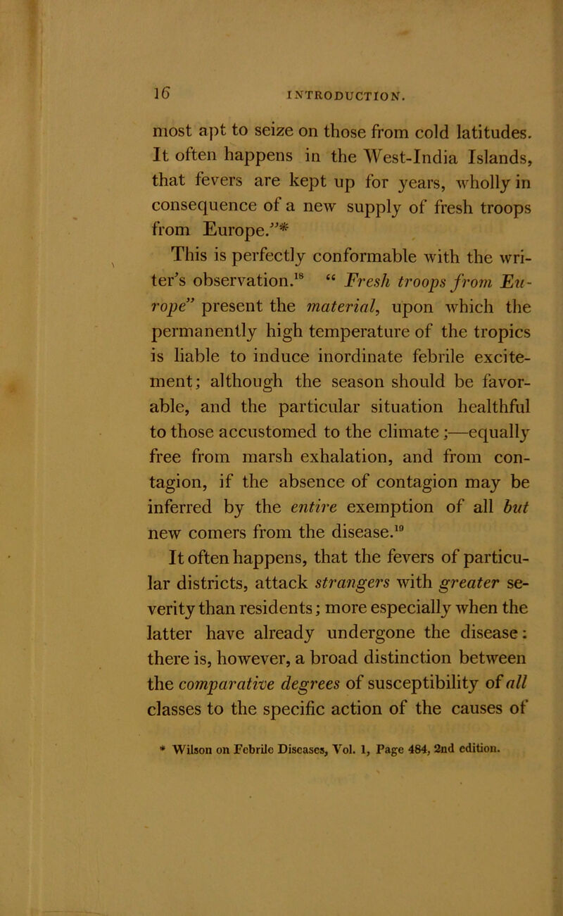 most apt to seize on those from cold latitudes. It often happens in the West-India Islands, that fevers are kept up for years, wholly in consequence of a new supply of fresh troops from Europe.'* This is perfectly conformable with the wri- ter's observation.^® “ Fresh troops from Eu- rope” present the material, upon which the permanently high temperature of the tropics is liable to induce inordinate febrile excite- ment; although the season should be favor- able, and the particular situation healthful to those accustomed to the climate;—equally free from marsh exhalation, and from con- tagion, if the absence of contagion may be inferred by the entire exemption of all but new comers from the disease.*® It often happens, that the fevers of particu- lar districts, attack strangers with greater se- verity than residents; more especially when the latter have already undergone the disease: there is, however, a broad distinction between the comparative degrees of susceptibility of all classes to the specific action of the causes of * Wilson on Febrile Diseases, Vol. 1, Page 484, 2nd edition.