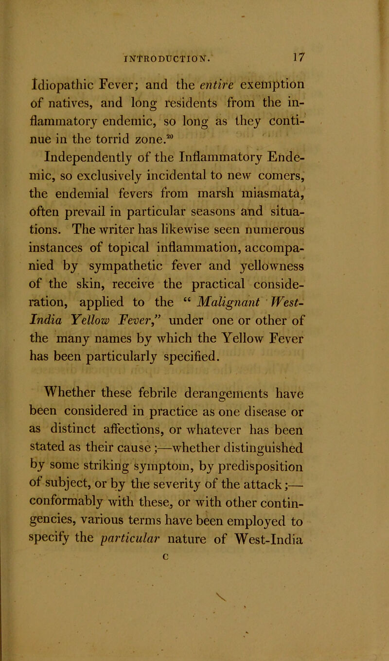 Idiopathic Fever; and the entire exemption of natives, and long residents from the in- flaininatorj endemic, so long as they conti- nue in the torrid zone.’^” Independently of the Inflammatory Ende- mic, so exclusively incidental to new comers, the endemial fevers from marsh miasmata, often prevail in particular seasons and situa- tions. The writer has likewise seen numerous instances of topical inflammation, accompa- nied by sympathetic fever and yellowness of the skin, receive the practical conside- ration, applied to the Malignant 'West- India Yellow Fever” under one or other of the many names by which the Yellow Fever has been particularly specified. Whether these febrile derangements have been considered in practice as one disease or as distinet affections, or whatever has been stated as their cause;—whether distinguished by some striking symptom, by predisposition of subject, or by the severity of the attack;— conformably with these^ or with other contin- gencies, various terms have been employed to specify the particular nature of West-India c