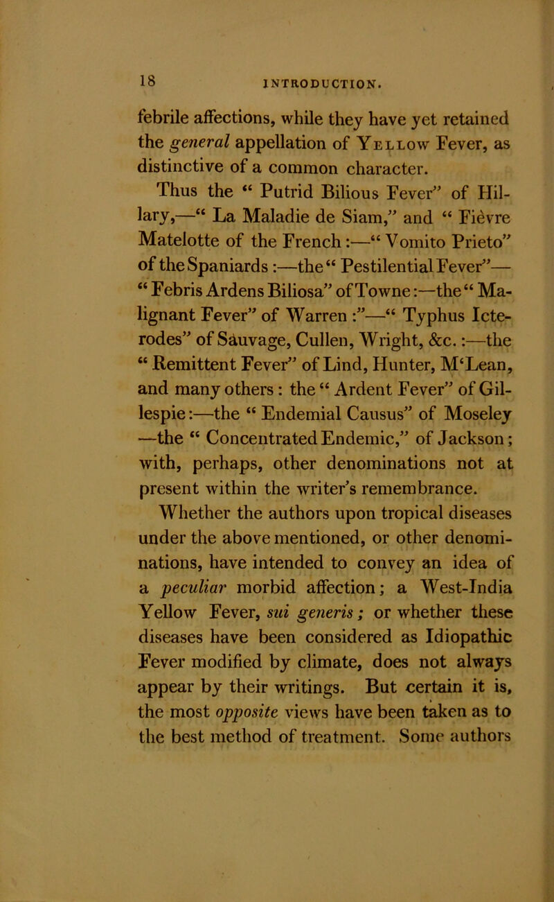 febrile affections, while they have yet retained the general appellation of Yellow Fever, as distinctive of a common character. Thus the “ Putrid Bilious Fever” of Hil- lary,—“ La Maladie de Siam,” and “ Fi^vre Matelotte of the French;—“ Vomito Prieto” of the Spaniards :—the“ Pestilential Fever”— “ Febris Ardens Biliosa” of Towne:—the“ Ma- i lignant Fever” of Warren “ Typhus Icte- rodes” of S^uvage, Cullen, Wright, &c.:—the “ Remittent Fever” of Lind, Hunter, M‘Lean, and many others: the “ Ardent Fever” of Gil- lespie :—the “ Endemial Causus” of Moseley —the “ Concentrated Endemic,” of Jackson; with, perhaps, other denominations not at present within the writer’s remembrance. Whether the authors upon tropical diseases under the above mentioned, or other denomi- nations, have intended to convey an idea of a peculiar morbid affection; a West-India Yellow Fever, sui generis; or whether these diseases have been considered as Idiopathic Fever modified by climate, does not always appear by their writings. But certain it is, the most opposite views have been taken as to the best method of treatment. Some authors
