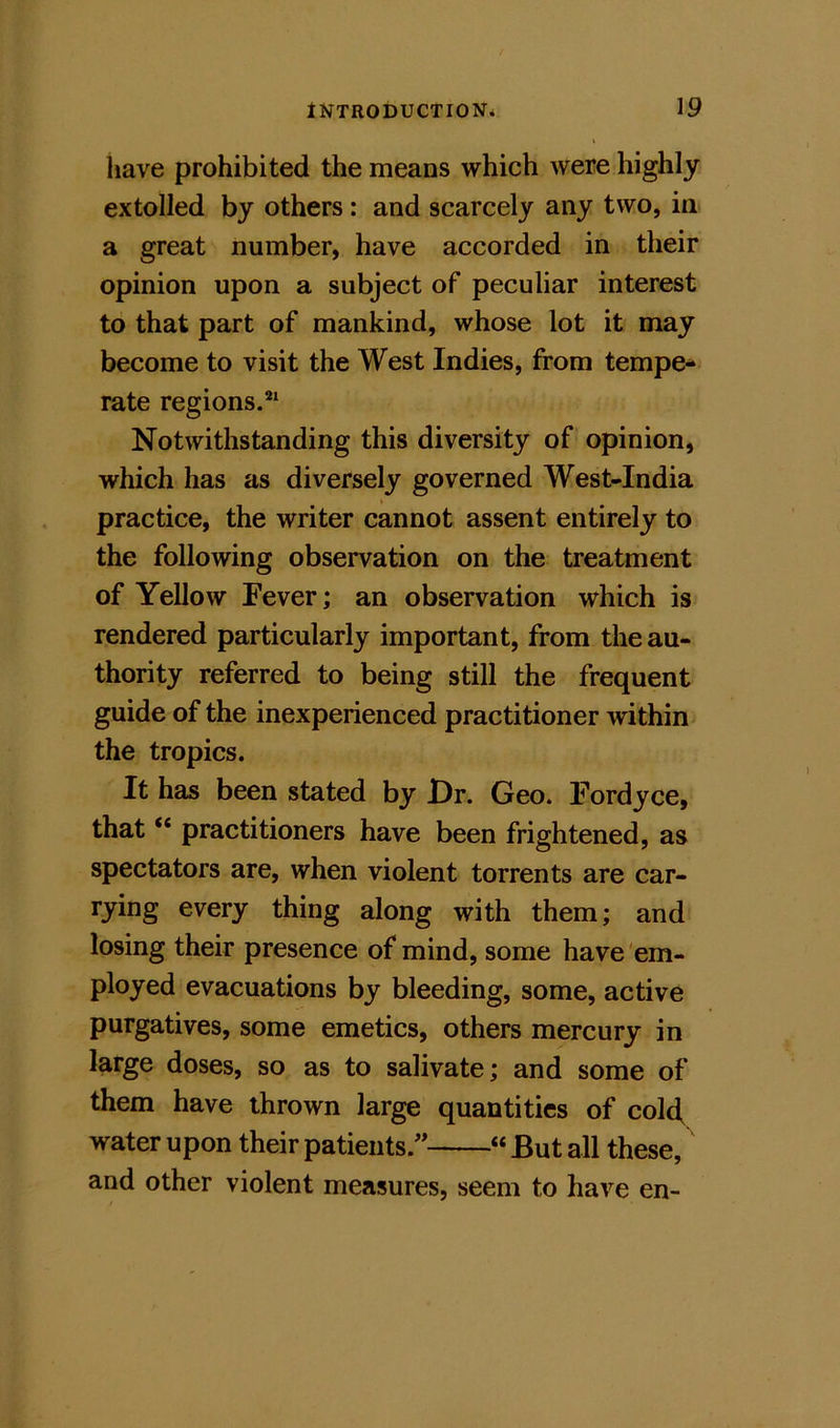 liave prohibited the means which were highly extolled by others: and scarcely any two, in a great number, have accorded in their opinion upon a subject of peculiar interest to that part of mankind, whose lot it may become to visit the West Indies, from tempe- rate regions.*^ Notwithstanding this diversity of opinion, which has as diversely governed West-India ♦ practice, the writer cannot assent entirely to the following observation on the treatment of Yellow Fever; an observation which is rendered particularly important, from the au- thority referred to being still the frequent guide of the inexperienced practitioner within the tropics. It has been stated by Dr. Geo. Fordyce, that “ practitioners have been frightened, as spectators are, when violent torrents are car- rying every thing along with them; and losing their presence of mind, some have em- ployed evacuations by bleeding, some, active purgatives, some emetics, others mercury in large doses, so as to salivate; and some of them have thrown large quantities of cold, water upon their patients.^* “ But all these, and other violent measures, seem to have en~
