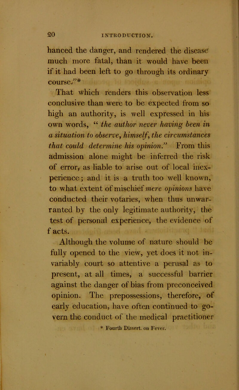 hanced the danger, and rendered the disease much more fatal, than it would have been if it had been left to go through its ordinary course/* That which renders this observation less conclusive than were to be expected from so high an authority, is well expressed in his own words, “ the author never having been in a situation to observe, himself, the circumstances that could determine his opinion” From this admission alone might be inferred the risk of error^ as liable to arise out of local inex- perience; and it is a truth too well known, to what extent of mischief mere opinions have conducted their votaries, when thus unwar- ranted by the only legitimate authority, the test of personal experience, the evidence of f acts. Although the volume of nature should be fully opened to the view, yet does it not in- variably court so attentive a perusal as to present, at all times, a successful barrier against the danger of bias from preconceived opinion. The prepossessions, therefore, of early education, have often continued to go- vern the conduct of the medical practitioner * Fourth Dissert, on Fever.