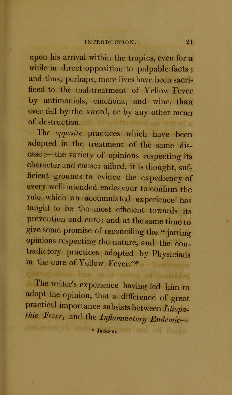 upon his arrival within the tropics, even for a while in direct opposition to palpable facts ; and thus, perhaps, more lives have been sacri- ficed to the mal-treatment of Yellow Fever by antimonials, cinchona, and wine, than ever fell by the sword, or by any other mean of destruction. The opposite practices which have been adopted in the treatment of the same dis- ease ; the variety of opinions respecting its character and cause; afford, it is thought, suf- ficient grounds to evince the expediency of every well-intended endeavour to confirm the rule which an accumulated experience has taught to be the most efficient towards its prevention and cure; and at the same time to give some promise of reconciling the “jarring opinions respecting the nature, and the con- tradictory piactices adopted by Physicians in the cure of Yellow Fever.''* The writer's experience having led him to adopt the opinion, that a difference of great practical importance subsists between tdiopa^ thic Fever, and the Inflammatory Endemic— * Jackson.