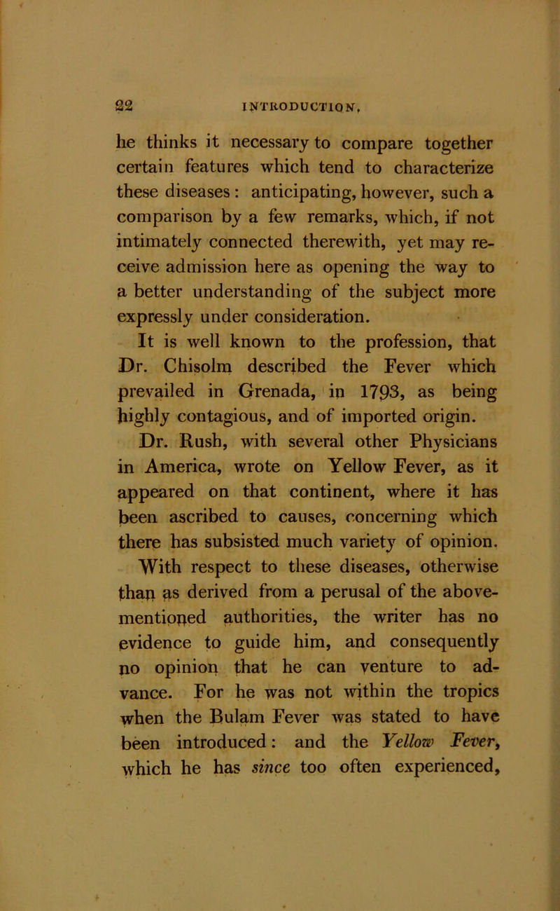 he thinks it necessary to compare together certain features which tend to characterize these diseases : anticipating, however, such a comparison by a few remarks, which, if not intimately connected therewith, yet may re- ceive admission here as opening the way to a better understanding of the subject more expressly under consideration. It is well known to the profession, that Dr. Chisolni described the Fever which prevailed in Grenada, ' in 1793, as being highly contagious, and of imported origin. Dr. Rush, with several other Physicians in America, wrote on Yellow Fever, as it appeared on that continent, where it has been ascribed to causes, concerning which there has subsisted much variety of opinion. With respect to these diseases, otherwise thaji ^s derived from a perusal of the above- mentipped authorities, the writer has no evidence to guide him, and consequently no opinion that he can venture to ad- vance. For he was not within the tropics when the Bulam Fever was stated to have been introduced: and the Yellow Fever, which he has since too often experienced.