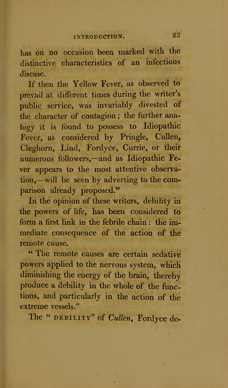 has on no occasion been marked with the distinctive characteristics of an infectious disease. If then the Yellow Fever, as observed to prevail at different times during the writer’s public service, was invariably divested of the character of contagion; the further ana- logy it is found to possess to Idiopathic Fever, as considered by Pringle, Cullen, Cleghorn, Lind, Fordyce, Currie, or their numerous followers,—and as Idiopathic Fe- ver appears to the most attentive observa- tion,—will be seen by adverting to the com- parison already proposed.^ In the opinion of these writers, debility in the powers of life, has been considered to form a first link in the febrile chain: the im- mediate consequence of the action of the remote cause. “ The remote causes are certain sedative powers applied to the nervous system, which diminishing the energy of the brain, thereby produce a debility in the whole of the func- tions, and particularly in the action of the extreme vessels.” The “ debility” of Ctillen, Fordyce de-