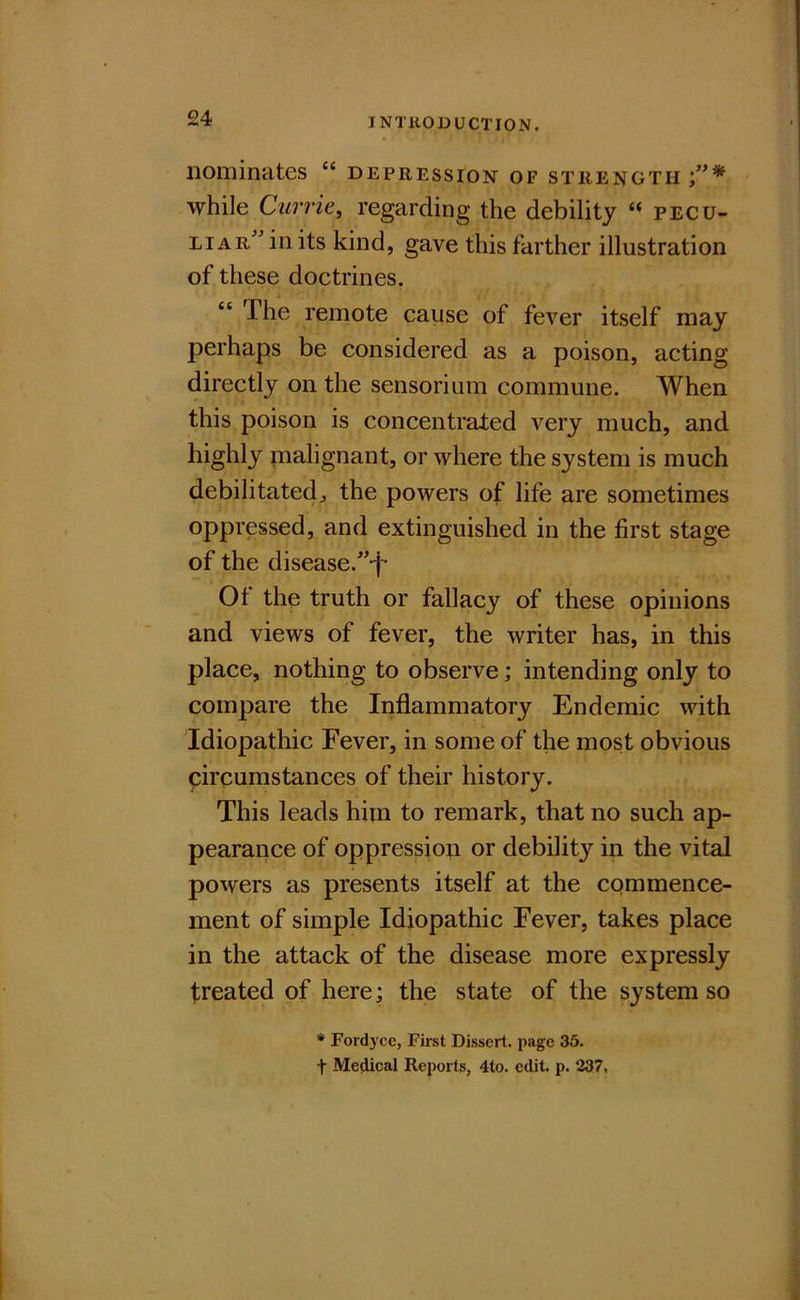 nominates “ depression of strength while Currie, regarding the debility “ pecu- liars^ in its kind, gave this farther illustration of these doctrines. “ The remote cause of fever itself may perhaps be considered as a poison, acting directly on the sensorium commune. When this poison is concentrated very much, and highly malignant, or where the system is much debilitated^ the powers of life are sometimes oppressed, and extinguished in the first stage of the disease.s’-j- Ot the truth or fallacy of these opinions and views of fever, the writer has, in this place, nothing to observe; intending only to compare the Inflammatory Endemic with Idiopathic Fever, in some of the most obvious circumstances of their history. This leads him to remark, that no such ap- pearance of oppression or debility in the vital powers as presents itself at the commence- ment of simple Idiopathic Fever, takes place in the attack of the disease more expressly treated of here; the state of the system so * Fordyce, First Dissert, page 35. t Medical Reports, 4to. edit. p. 237,