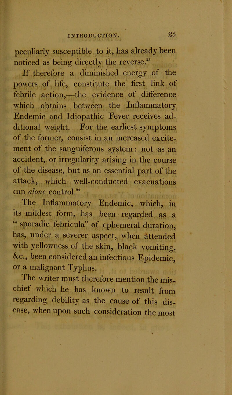 pieculiarly susceptible to it, has already been noticed as being directly the reverse.^^ If therefore a diminished energy of the powers of life, constitute the first link of febrile action,—the evidence of difference which obtains between the Inflammatory Endemic and Idiopathic Fever receives ad- ditional weight. For the earliest symptoms of the former, consist in an increased excite- ment of the sanguiferous system: not as an accident, or irregularity arising in the course of the disease, but as an essential part of the attack, which well-conducted evacuations can a/one control ( The Inflammatory Endemic, which, in its mildest form, h^s been regarded as a “ sporadic febricula^^ of ephemeral duration, has, under a severer aspect, when attended with yellowness of the skin, black vomiting, &c., been considered an infectious Epidemic, or a malignant Typhus. The writer must therefore mention the mis- chief which he has known to result from regarding debility as the cause of this dis- ease, when upon such consideration the most
