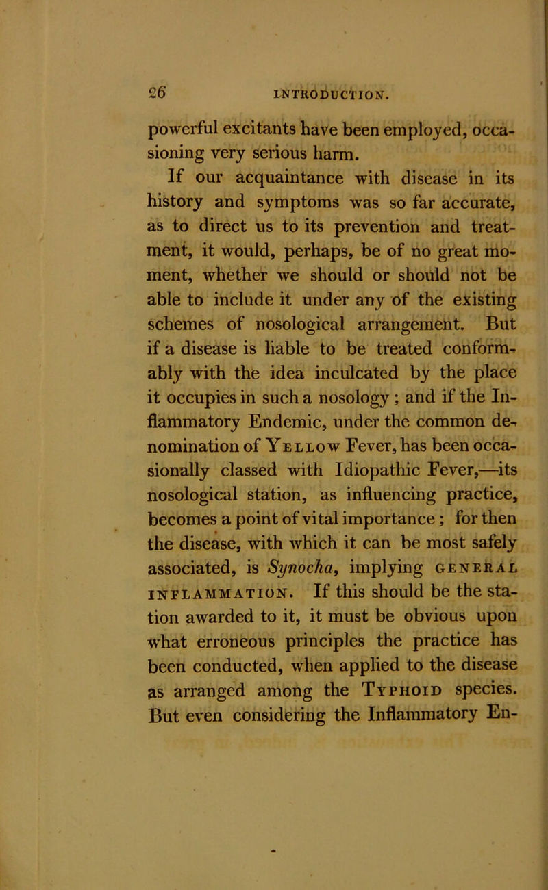 £6 powerful excitants have been employed, occa- sioning very serious harm. ” If our acquaintance with disease in its history and symptoms was so far accurate, as to direct us to its prevention and treat- ment, it would, perhaps, be of no great mo- ment, whether we should or should not be able to include it under any of the existing schemes of nosological arrangement. But if a disease is liable to be treated conform- ably with the idea inculcated by the place it occupies in such a nosology; and if the In- flammatory Endemic, under the common de- nomination of Yellow Fever, has been occa- sionally classed with Idiopathic Fever,—^its nosological station, as influencing practice, becomes a point of vital importance; for then the disease, with which it can be most safely associated, is Synocha, implying general INFLAMMATION. If this should be the sta- tion awarded to it, it must be obvious upon what erroneous principles the practice has been conducted, when applied to the disease as arranged among the Typhoid species. But even considering the Inflammatory En-