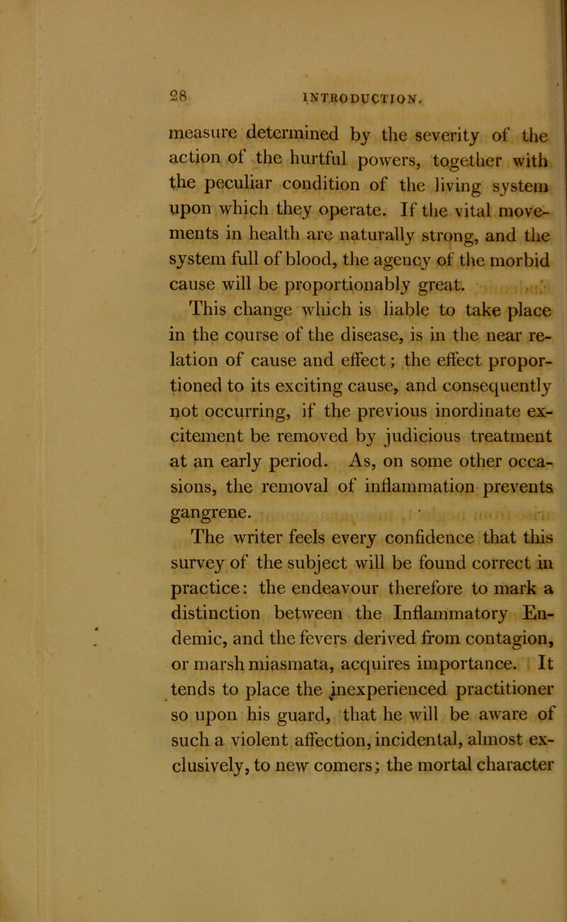 measure determined by the severity of the action of the hurtful powers, together with the peculiar condition of the living system upon which they operate. If the vital move^ ments in health are naturally strong, and the system full of blood, the agency of the morbid cause will be proportionably great. . ' This change which is liable to take place in the course of the disease, is in the near re- lation of cause and effect; the effect propor- tioned to its exciting cause, and consequently not occurring, if the previous inordinate ex- citement be removed by judicious treatment at an early period. As, on some other occa^ sions, the removal of inflammation prevents gangrene. The writer feels every confidence that this survey of the subject will be found correct in practice: the endeavour therefore to mark a distinction between the Inflammatory En- demic, and the fevers derived from contagion, or marsh miasmata, acquires importance. It tends to place the inexperienced practitioner so upon his guard, that he will be aware of such a violent affection, incidental, almost ex- clusively, to new comers; the mortal character