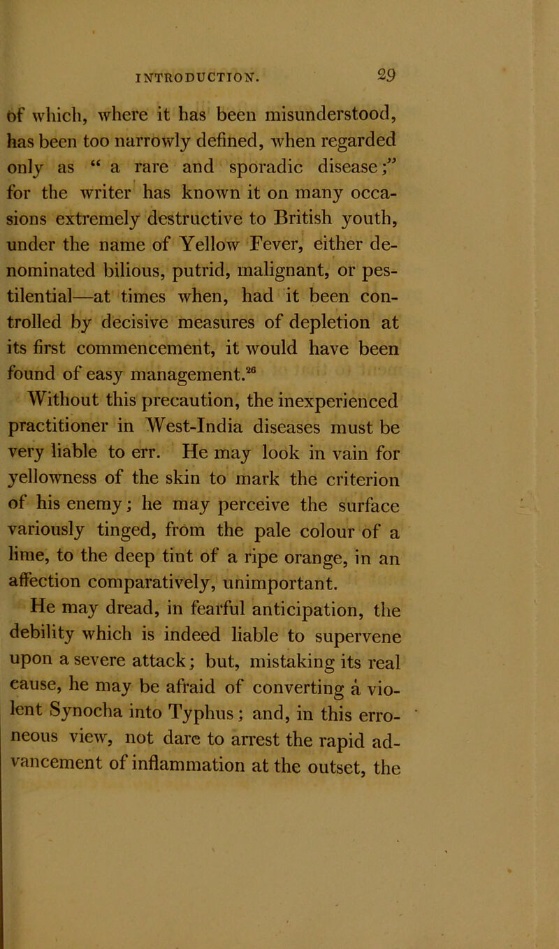 df which, where it has been misunderstood, has been too narrowly defined, when regarded only as “ a rare and sporadic disease for the writer has known it on many occa- sions extremely destructive to British youth, under the name of Yellow Fever, either de- nominated bilious, putrid, malignant, or pes- tilential—at times when, had it been con- trolled by decisive measures of depletion at its first commencement, it would have been found of easy management.^ Without this precaution, the inexperienced practitioner in West-India diseases must be very liable to err. He may look in vain for yellowness of the skin to mark the criterion of his enemy; he may perceive the surface variously tinged, from the pale colour of a lime, to the deep tint of a ripe orange, in an affection comparatively, unimportant. He may dread, in fearful anticipation, the debility which is indeed liable to supervene upon a severe attack; but, mistaking its real cause, he may be afraid of converting a vio- lent Synocha into Typhus; and, in this erro- neous view, not dare to arrest the rapid ad- vancement of inflammation at the outset, the