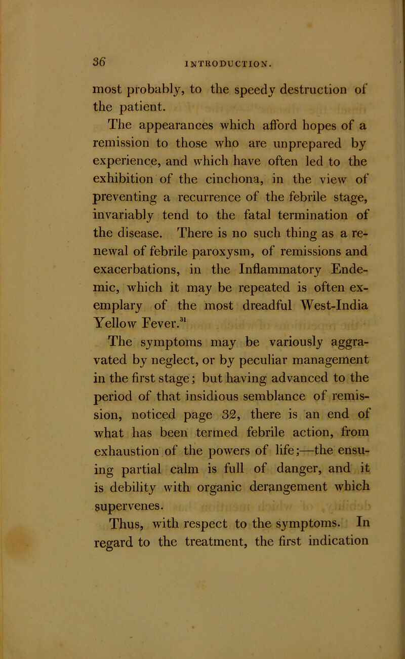 most probably, to the speedy destruction of the patient. The appearances which afford hopes of a remission to those who are unprepared by experience, and which have often led to the exhibition of the cinchona, in the view of preventing a recurrence of the febrile stage, invariably tend to the fatal termination of the disease. There is no such thing as a re- newal of febrile paroxysm, of remissions and exacerbations, in the Inflammatory Ende- mic, which it may be repeated is often ex- emplary of the most dreadful West-India Yellow Eever.^* The symptoms may be variously aggra- vated by neglect, or by peculiar management in the first stage; but having advanced to the period of that insidious semblance of remis- sion, noticed page 32, there is an end of what has been termed febrile action, from exhaustion of the powers of life;—the ensu- ing partial calm is full of danger, and it is debility with organic derangement which supervenes. Thus, with respect to the symptoms. In regard to the treatment, the first indication