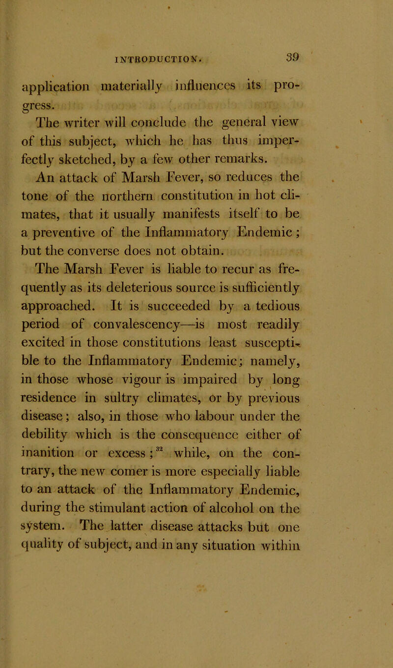 \ application materially influences its pro- gress. The writer will conclude the general view of this subject, which he has thus imper- fectly sketched, by a few other remarks. An attack of Marsh Fever, so reduces the tone of the northern constitution in hot cli- mates, that it usually manifests itself to be a preventive of the Inflammatory Endemic; but the converse does not obtain. The Marsh Fever is liable to recur as fre- quently as its deleterious source is sufficiently approached. It is succeeded by a tedious period of convalescency—is most readily excited in those constitutions least suscepti^ ble to the Inflammatory Endemic; namely, in those whose vigour is impaired by long residence in sultry climates, or by previous disease; also, in those who labour under the debility which is the consequence either of inanition or excess; while, on the con- trary, the new comer is more especially liable to an attack of the Inflammatory Endemic, during the stimulant action of alcohol on the system. The latter disease attacks but one quality of subject, and in any situation within