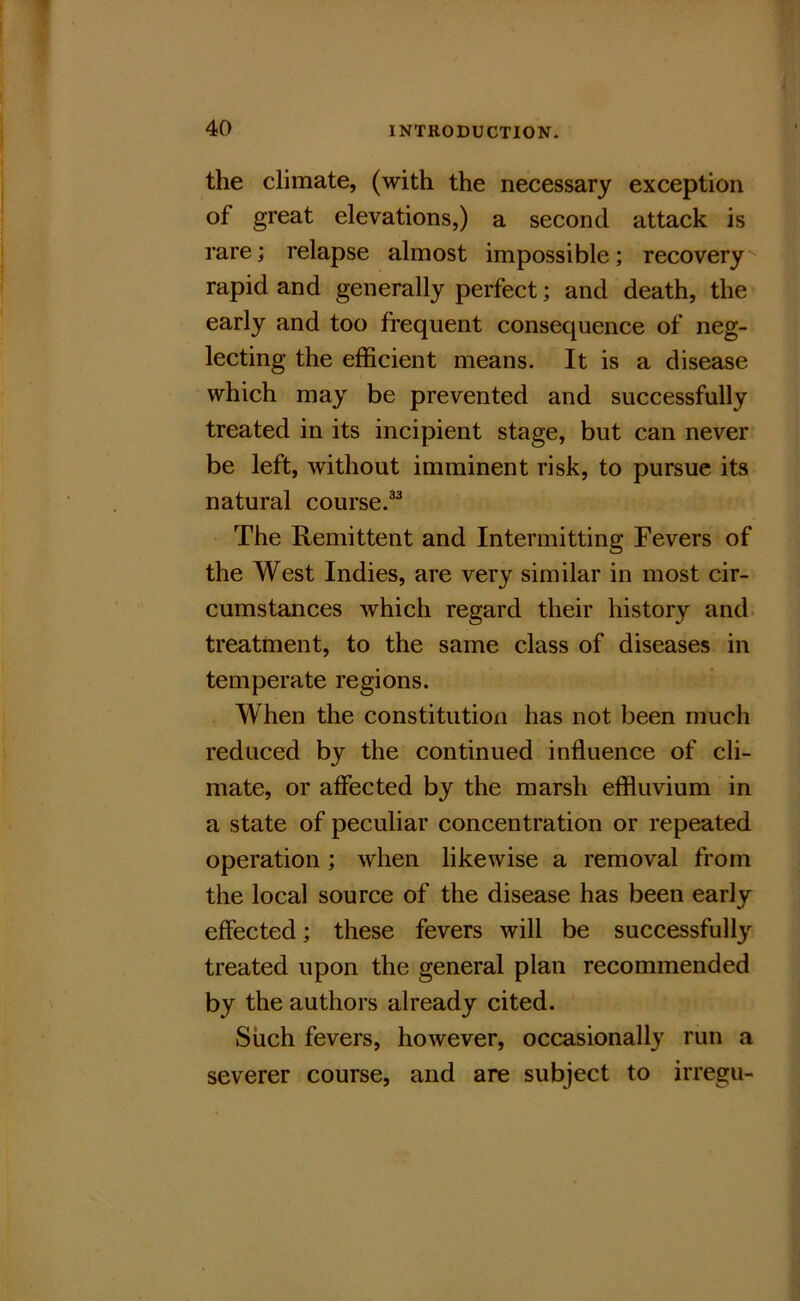 the climate, (with the necessary exception of great elevations,) a second attack is rare; relapse almost impossible; recovery rapid and generally perfect; and death, the early and too frequent consequence of neg- lecting the efficient means. It is a disease which may be prevented and successfully treated in its incipient stage, but can never be left, without imminent risk, to pursue its natural course.®^ The Remittent and Intermitting Fevers of the West Indies, are very similar in most cir- cumstances which regard their history and. treatment, to the same class of diseases in temperate regions. When the constitution has not been much reduced by the continued influence of cli- mate, or affected by the marsh effluvium in a state of peculiar concentration or repeated operation; when likewise a removal from the local source of the disease has been early effected; these fevers will be successfully treated upon the general plan recommended by the authors already cited. Siich fevers, however, occasionally run a severer course, and are subject to irregu-