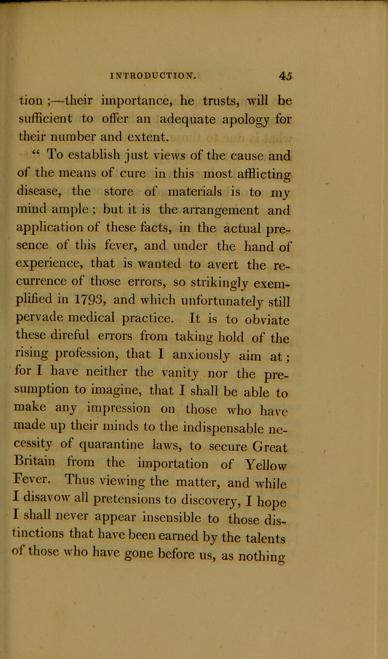 tion ;—their importance, he trusts, will be sufficient to offer an adequate apology for their number and extent. “ To establish just views of the cause and of the means of cure in this most afflicting disease, the store of materials is to my mind ample ; but it is the arrangement and application of these facts, in the actual pre- sence of this fever, and under the hand of experience, that is wanted to avert the re- currence of those errors, so strikingly exem- plified in 1793, and which unfortunately still pervade medical practice. It is to obviate these direful errors from taking hold of the rising profession, that I anxiously aim at; for I have neither the vanity nor the pre- sumption to imagine, that I shall be able to make any impression on those who have made up their minds to the indispensable ne- cessity of quarantine laws, to secure Great Britain from the importation of Yellow Tever. Thus viewing the matter, and while I disavow all pretensions to discovery, I hope I shall never appear insensible to those dis- tinctions that have been earned by the talents of those who have gone before us, as nothing