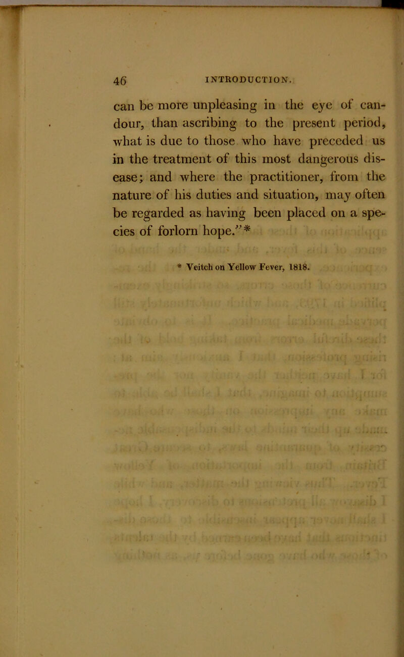 can be more unpleasing in the eye of can- dour, than ascribing to the present period, what is due to those who have preceded us in the treatment of this most dangerous dis- ease; and where the practitioner, from the nature of his duties and situation, may often be regarded as having been placed on a spe- cies of forlorn hope/'*