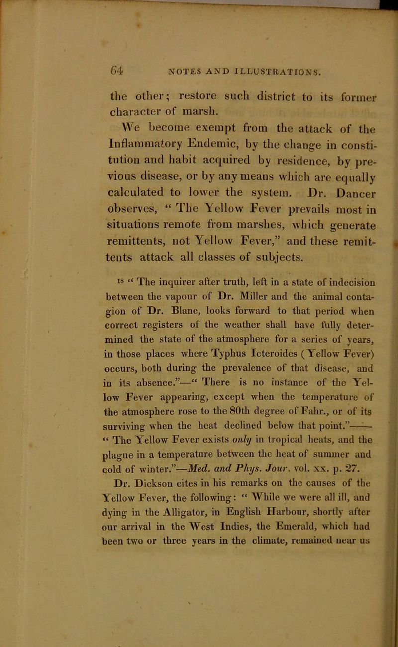 the other; restore sucli district to its former character of marsh. We become exempt from the attack of the Inflammatory Endemic, by the cliange in consti- tution and habit acquired by residence, by pre- vious disease, or by any means which are equally calculated to lower the system. Dr. Dancer observes, “ The Yellow Fever prevails most in situations remote from marshes, which generate remittents, not Yellow Fever,” and these remit- tents attack all classes of subjects. 18 “ The inquirer after truth, left in a state of indecision between the vapour of Dr. Miller and the animal conta- gion of Dr. Blane, looks forward to that period when correct registers of the weather shall have fully deter- mined the state of the atmosphere for a series of years, in those places where Typhus Icteroides (Yellow Fever) occurs, both during the prevalence of that disease, and in its absence.”—“ There is no instance of the Yel- low Fever appearing, except when the temperature of the atmosphere rose to the 80th degree of Fahr., or of its surviving when the heat declined below that point.” “ The Yellow Fever exists only in tropical heats, and the plague in a temperature between the heat of summer and cold of winter.”—Med. and Phys. Jour. vol. xx. p. 27. Dr. Dickson cites in his remarks on the causes of the Yellow Fever, the following: “ While we were all ill, and dying in the Alligator, in English Harbour, shortly after our arrival in the AV^est Indies, the Emerald, which had been two or three years in the climate, remained near us