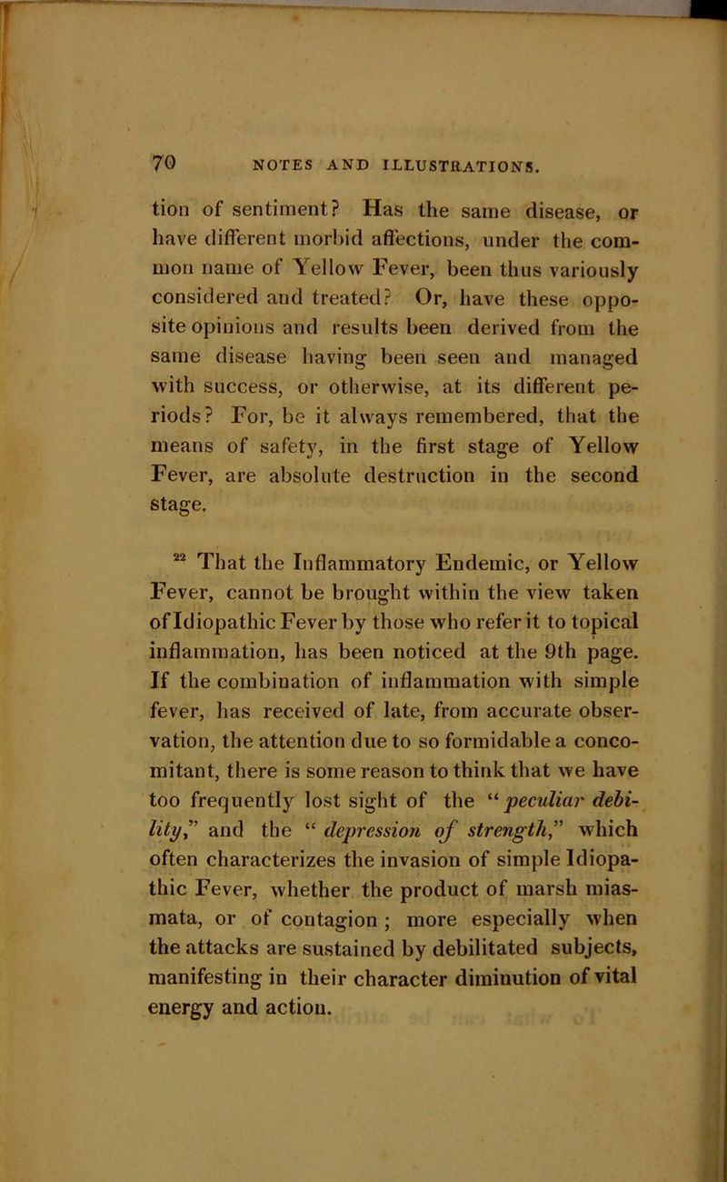 tion of sentiment? Has the same disease, or have different morbid affections, under the com- mon name of Yellow Fever, been thus variously considered and treated? Or, have these oppo- site opinions and results been derived from the same disease having been seen and managed with success, or otherwise, at its different pe- riods? For, be it always remembered, that the means of safety, in the first stage of Yellow Fever, are absolute destruction in the second stage. That the Inflammatory Endemic, or Yellow Fever, cannot be brought within the view taken of Idiopathic Fever by those who refer it to topical inflammation, has been noticed at the 9th page. If the combination of inflammation with simple fever, has received of late, from accurate obser- vation, the attention due to so formidable a conco- mitant, there is some reason to think that we have too frequently lost sight of the peculiar debi- lity^' and the “ depression of strength, which often characterizes the invasion of simple Idiopa- thic Fever, whether the product of marsh mias- mata, or of contagion ; more especially when the attacks are sustained by debilitated subjects, manifesting in their character diminution of vital energy and action.