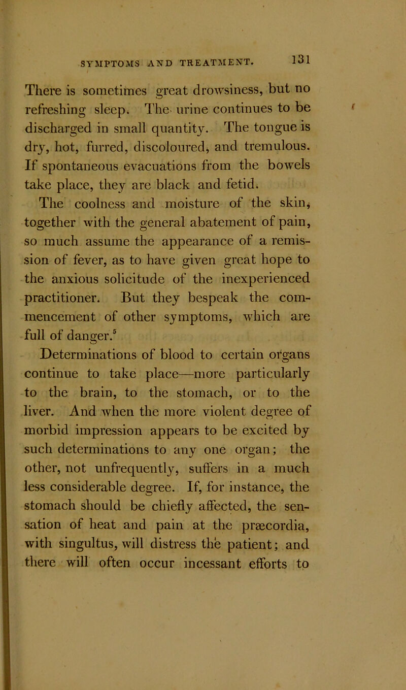 There is sometimes great drowsiness, but no refreshing sleep. The- urine continues to be discharged in small quantity. The tongue is dry, hot, furred, discoloured, and tremulous. If spontaneous evacuations from the bowels take place, they are black and fetid i The coolness and moisture of the skin^ together with the general abatement of pain, so much assume the appearance of a remis- sion of fever, as to have given great hope to the anxious solicitude of the inexperienced practitioner. But they bespeak the com- mencement of other symptoms, which are full of danger.® Determinations of blood to certain organs continue to take place—more particularly to the brain, to the stomach, or to the liver. And when the more violent degree of morbid impression appears to be excited by such determinations to any one organ; the other, not unfrequentl^q suffers in a much less considerable degree. If, for instance, the stomach should be chiefly affected, the sen- sation of heat and pain at the praecordia, with singultus, will distress the patient; and there will often occur incessant efforts to