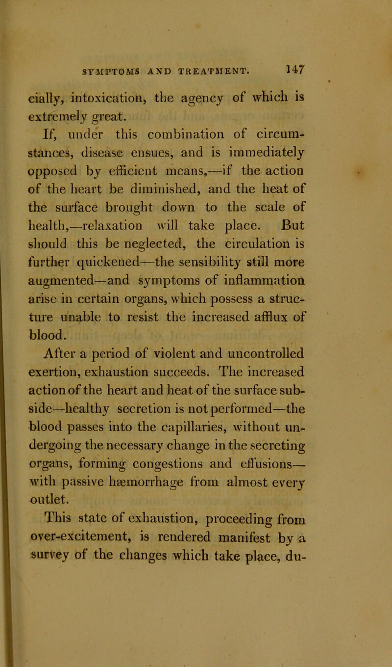 cially, intoxication, the agency of which is extremely great. If, unde'^r this combination of circum- stances, disease ensues, and is immediately opposed by efficient means,—if the action of the heart be diminished, and the heat of the surface brought down to the scale of health,—relaxation will take place. But should this be neglected, the circulation is further quickened—the sensibility still more augmented—and symptoms of inflammation arise in certain organs, which possess a struc- ture unable to resist the increased afflux of blood. After a period of violent and uncontrolled exertion, exhaustion succeeds. The increased action of the heart and heat of the surface sub- side—healthy secretion is not performed—the blood passes into the capillaries, without un- dergoing the necessary change in the secreting organs, forming congestions and effusions— with passive heemorrhage from almost every outlet. This state of exhaustion, proceeding from over-excitement, is rendered manifest by a survey of the changes which take place, du-