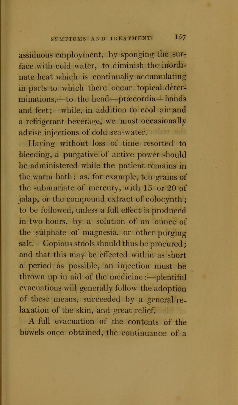 assiduous employment, by sponging the sur- face with cold water, to diminish the inordi- nate heat which is continually accumulating in parts to which there occur, topical deter- minations,—to the head—praecordia—hands and feet;—while, in addition tO;COol air and a refrigerant beverage, we must occasionally advise injections of cold sea-water. Havino- without loss of time resorted to bleeding, a purgative of active power should be administered while the patient remains in the warm bath; as, for example, ten grains of the submuriate of mercury, with 15 or 20 of jalap, or the compound extract of colocynth ; to be followed, unless a full effect is produced in two hours, by a solution of an ounce of the sulphate of magnesia, or other purging salt. Copious stools should thus be procured; and that this may be effected within as short a period as possible, an injection must be thrown up in aid of the medicine plentiful evacuations will generally follow the adoption of these means, succeeded by a general re- laxation of the skin, and great relief. A full evacuation of the contents of the bowels once obtained, the continuance of a