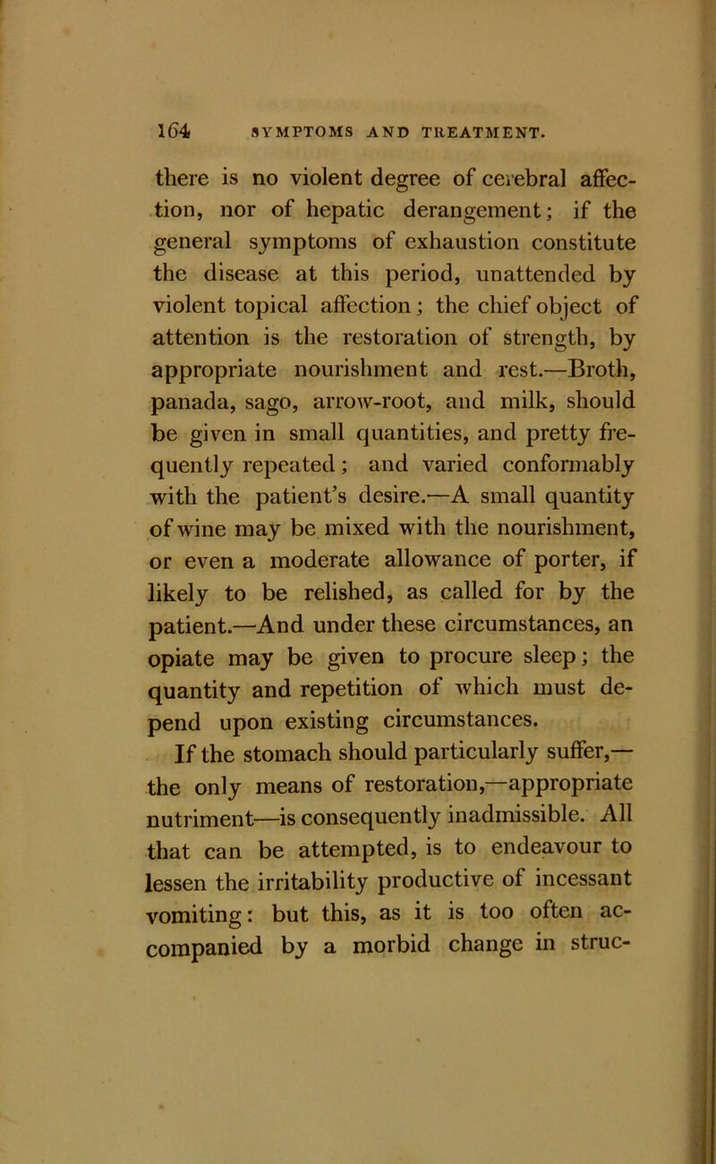 there is no violent degree of cerebral affec- tion, nor of hepatic derangement; if the general symptoms of exhaustion constitute the disease at this period, unattended by violent topical affection; the chief object of attention is the restoration of strength, by appropriate nourishment and rest.—Broth, panada, sago, arrow-root, and milk, should be given in small quantities, and pretty fre- quently repeated; and varied conformably with the patient’s desire.—A small quantity of wine may be mixed with the nourishment, or even a moderate allowance of porter, if likely to be relished, as called for by the patient.—And under these circumstances, an opiate may be given to procure sleep; the quantity and repetition of which must de- pend upon existing circumstances. If the stomach should particularly suffer,— the only means of restoration,—appropriate nutriment—is consequently inadmissible. All that can be attempted, is to endeavour to lessen the irritability productive of incessant vomiting r but this, as it is too often ac- companied by a morbid change in struc-