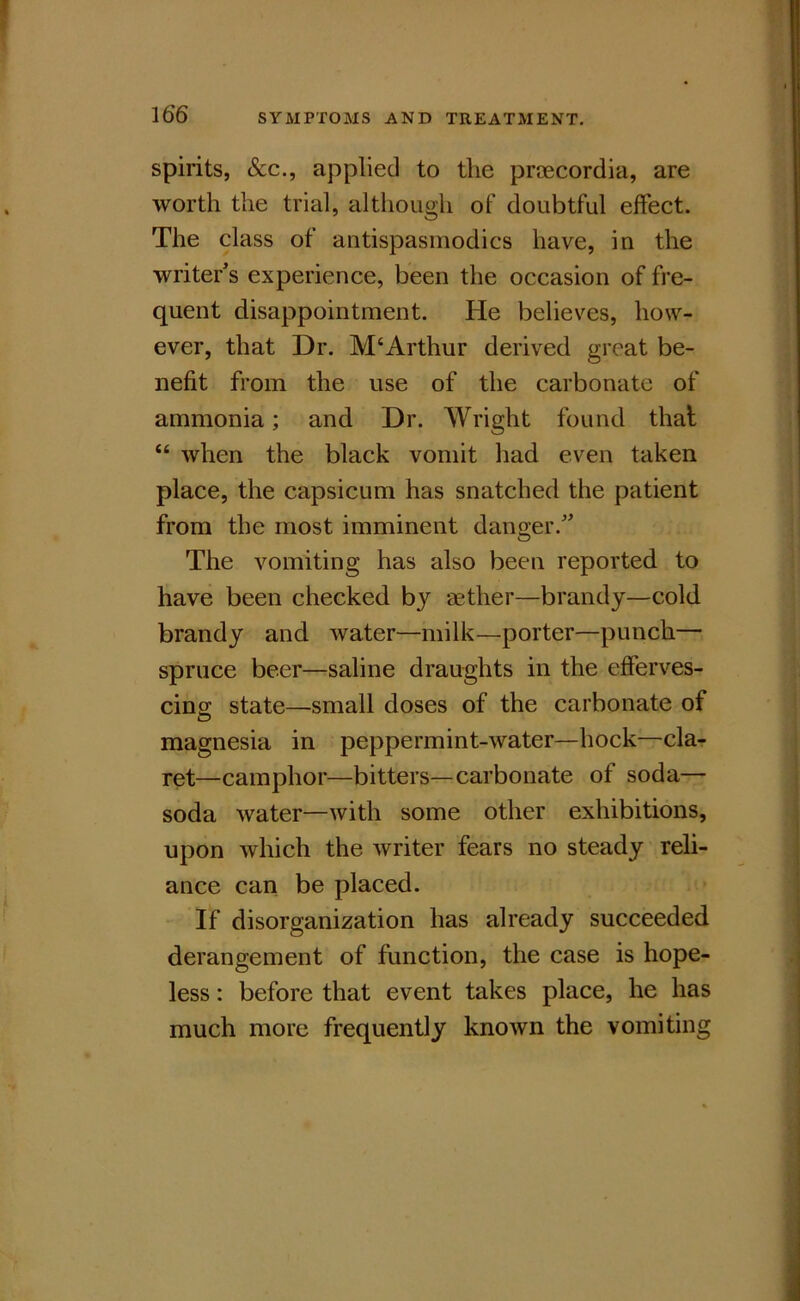 spirits, &c., applied to the prtecordia, are worth the trial, although of doubtful effect. The class of antispasmodics have, in the writer^s experience, been the occasion of fre- quent disappointment. He believes, how- ever, that Dr. McArthur derived great be- nefit from the use of the carbonate of ammonia; and Dr. Wright found that “ when the black vomit had even taken place, the capsicum has snatched the patient from the most imminent danger.' The vomiting has also been reported to have been checked by aether—brandy—cold brandy and water—milk—porter—punch— spruce beer—saline draughts in the efferves- cing state—small doses of the carbonate of O magnesia in peppermint-water—hock—cla- ret—camphor—bitters—carbonate of soda— soda water—with some other exhibitions, upon which the writer fears no steady reli- ance can be placed. If disorganization has already succeeded derangement of function, the case is hope- less : before that event takes place, he has much more frequently known the vomiting