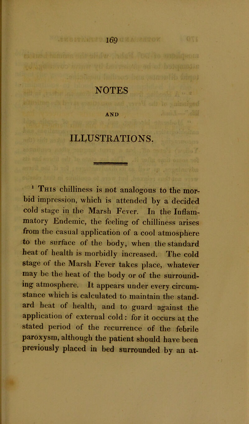 NOTES AND ILLUSTRATIONS. * This chilliness is not analogous to the mor- bid impression, which is attended by a decided cold stage in the Marsh Fever. In the Inflam- matory Endemic, the feeling of chilliness arises from the casual application of a cool atmosphere to the surface of the body, when the standard heat of health is morbidly increased. The cold stage of the Marsh Fever takes place, whatever may be the heat of the body or of the surround- ing atmosphere. It appears under every circum- stance which is calculated to maintain the stand- ard heat of health, and to guard against the application of external cold: for it occurs at the stated period of the recurrence of the febrile paroxysm, although the patient should have been previously placed in bed surrounded by an at-