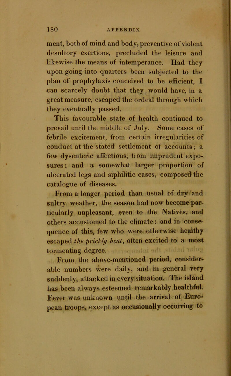 merit, both of mind and body, preventive of violent desultory exertions, precluded the leisure and likewise the means of intemperance. Had they upon going into quarters been subjected to the plan of prophylaxis conceived to be efficient, I can scarcely doubt that they would have, in a great measure, escaped the ordeal through which they eventually passed. This favourable state of health continued to prevail until the middle of July. Some cases of febrile excitement, from certain irregularities of conduct at the stated settlement of accounts; a few dysenteric affections, from imprudent expo- sures ; and a somewhat larger proportion of ulcerated legs and siphilitic cases, composed the catalogue of diseases. From a longer period than usual of dry and sultry weather, the season had now become par- ticularly unpleasant, even to the Natives, »and others accustomed to the climate: and in conse- quence of this, few who were, otherwise healthy escaped the prickly heaty often excited to a most tormentiug degree. ( i-: ‘ r ;‘i ‘ > •; From the above-mentioned period, consider- able numbers vvere daily, and in general very suddenly, attacked in every situation. The island has been always esteemed remarkably healthful. Feyer was unknown until the arrival of, Euro- pean troops, except as occasionally occurring to