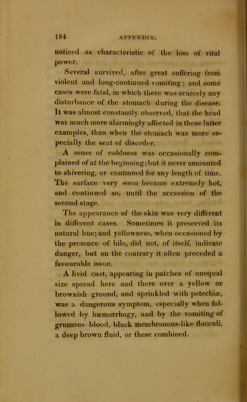 noticed as characteristic of the loss of vital power. Several survived, after great suffering from violent and long-continued vomiting; and some cases were fatal, in which there was scarcely any disturbance of the stomach during the disease. It was almost constantly observed, that the head was much more alarmingly affected in these latter examples, than when the stomach was more es- pecially the seat of disorder. A sense of coldness was occasionally com- plained of at the beginning; but it never amounted to shivering, or continued for any length of time. The surface very soon became extremely hot, and continued so, until the accession of the second stage. The appearance of the skin was very different in different cases. Sometimes it preserved its natural hue; and yellowness, when occasioned by the presence of bile, did not, of itself, indicate danger, but on the contrary it often preceded a favourable issue. A livid cast, appearing in patches of unequal size spread here and there over a yellow or brownish ground, and sprinkled with petechiae, was a dangerous symptom, especially when fol- lowed by haBmorrhagy, and by the vomiting of grumous blood, black membranous-like flocculi, a deep brown fluid, or these combined.