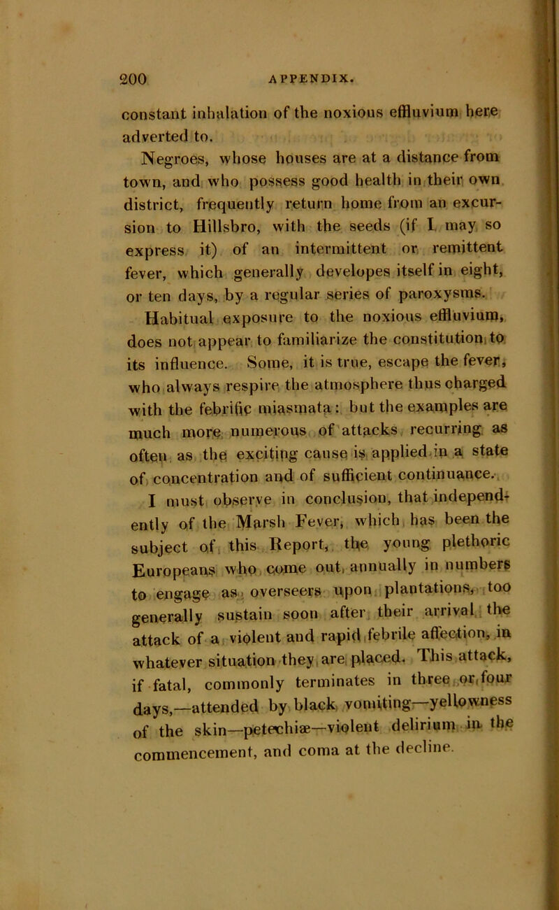 constant inhalation of the noxious effluvium her,e adverted to. Negroes, whose houses are at a distance from town, and who possess good health initheir own. district, frequently return home from an excur- sion to Hillsbro, with the seeds (if I. may so express it) of an intermittent or, remittent fever, which generally developes itself in eight, or ten days, by a regular series of paroxysms. Habitual exposure to the noxious etfluviumi does not appear to familiarize the constitution! to its influence. Some, it is true, escape the feveri who always respire the atmosphere thus charged with the febrific mie,smata: but the examples are much more numerous of attacks recurring, as often, as the exciting cause is, appliediin a state of) concentration and of sufficient continua,nce.. I musti observe in conclusion, that independ+ ently of the Mursh Fever* which has been the subject ofi this.. Report, tfie young plethoric Europeans who , come out, annually in numberp to engage as, overseers- nponjiplantations* too generally sustain soon after, their arrival tlie attack of-ai violent and rapidifebrile affeotion, in whatever situation-they,are, placed. This attack, if fatal, commonly terminates in threef,or,foux (lays—attended by black yomiting—yellowness of the skin—pteteehiae—violent delirium in the commencement, and coma at the decline.