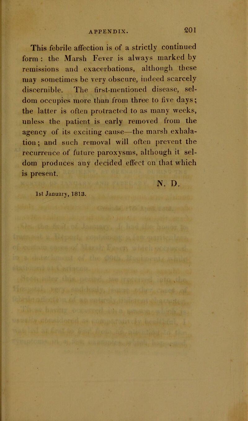 This febrile affection is of a strictly continued form : the Marsh Fever is always marked by remissions and exacerbations, although these may sometimes be very obscure, indeed scarcely discernible. The first-mentioned disease, sel- dom occupies more than from three to five days; the latter is often protracted to as many weeks, unless the patient is early removed from the agency of its exciting cause—the marsh exhala- tion ; and such removal will often prevent the recurrence of future paroxysms, although it sel- dom produces any decided effect on that which is present. N. D. l$t January, 1813.