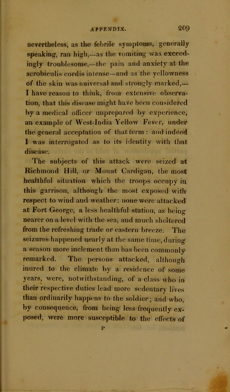 nevertheless, as the febrile symptoms, generally speaking, ran high,—as the voraitmg was exceed- ingly troublesome,-^the pain and anxiety at the scrobienlis cordis intense—and as the yellowness of the skin was universal and strongly marked,— I have reason to think, from extensive observa- tion, that this disease might have been considered by a medical officer unprepared by experience, an example of West-India Yellow Fever, under the general acceptation of that term : and indeed I was interrogated as to its identity with tlrat disease. The subjects of this attack were seized ati Richmond Hill, or Mount Cardigan, the most healthful situation which the troops occupy in this garrison, although the most exposed with respect to w’ind and weather: none were attacked at Fort George, a less healthful station, as being nearer on adevel w'ithdhe sea, and much sheltered from the refreshing trade or eastern breeze. The seizuresffiappened nearly at the same time, during a season more inclement than has been commonly remarked. The persons* attacked, although inured to the climate by a residence of some years, were, notwithstanding, of a class who in their respective duties lead more sedentary lives than ordinarily happens to the soldier; and'who, by consequence, from being less-freqiiently ex- posed, were more susceptible to the effects of p