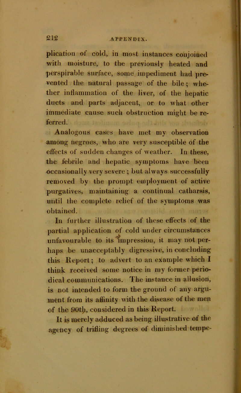 plication of cold, in most instances conjoined witli moisture, to the previously heated and perspirable surface, some impediment had pre- vented the natural passage of the bile; whe- ther inflammation of the liver, of the hepatic ducts and parts adjacent, or to what other immediate cause such obstruction might be re- ferred. Analogous cases have met my observation among negroes, who are very susceptible of the effects of sudden changes of weather. In these, the febrile and hepatic symptoms have been occasionally very severe ; but always successfully removed by the prompt employment of active purgatives, maintaining a continual catharsis, until the complete relief of the symptoms was obtained. In further illustration of these effects of the partial application of cold under circumstances unfavourable to its impression, it may not per- haps be unacceptably digressive, in concluding this Report; to advert to an example which I think received some notice in my former perio- dical communications. The instance in allusion, is not intended to form the ground of any argu- ment from its affinity with the disease of the men of the 90tlp, considered in this Report. It is merely adduced as being illustrative of the agency of trifling degrees of diminished teinpe-