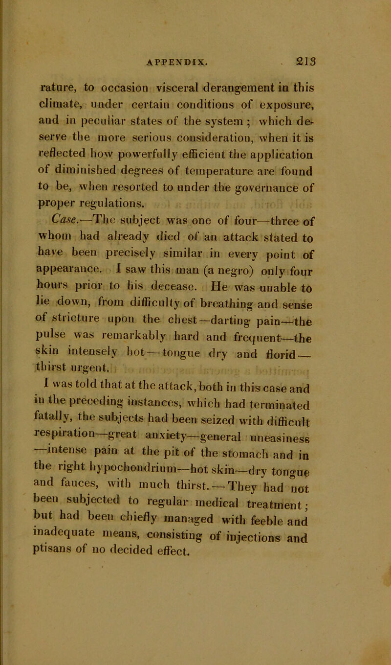 rature, to occasion visceral derangement in this climate, under certain conditions of exposure, and in peculiar states of the system ; which de- serve the more serious consideration, when it is reflected how powerfully efficient the application of diminished degrees of temperature are found to be, when resorted to under the governance of proper regulations. Case.—The subject was one of four—three of whom had already died of an attack stated to have been precisely similar in every point of appearance. I saw this man (a negro) onlytfour hours prior to his decease. He was unable to lie down, from difficulty of breathing and sense of stricture upon the chest—darting pain—the pulse was remarkably hard and frequent^—the skin intensely hot tongue dry and florid ^ thirst urgent. I was told that at the attack, both in this case and in the preceding instances^ which had terminated fatally, the subjects had been seized with difl^icult respiration great anxiety—general uneasiness —intense pain at the pit of the stomach and in the right hypochondrium—hot skin—dry tongue and fauces, with much thirst. —They had not been subjected to regular medical treatment; but had been chiefly managed with feeble and inadequate means, consisting of injections and ptisans of no decided effect.