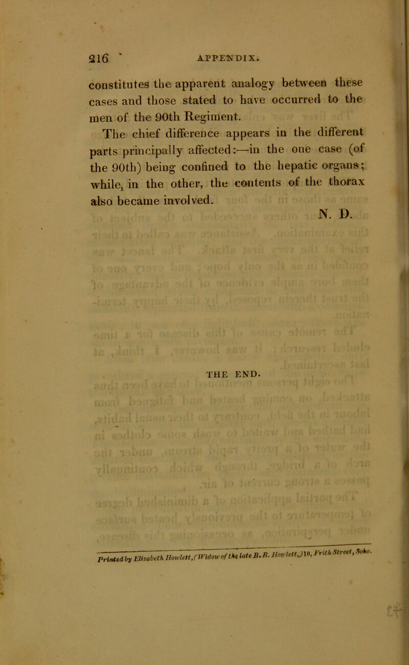 316 ‘ APPENDIX. constitutes the apparent analogy between these cases and those stated to have occurred to the men of the 90th Regiment. The chief difference appears in the different parts principally affected:—in the one case (of the 90th) being confined to the hepatic organs; while, in the other, the coiitents of the thorax also became involved. N. D. THE END. Printedbv Elhoheth Howlett/mdowof IhtlateB.R. Hovlctt,)\0, Frith Street, Soho.