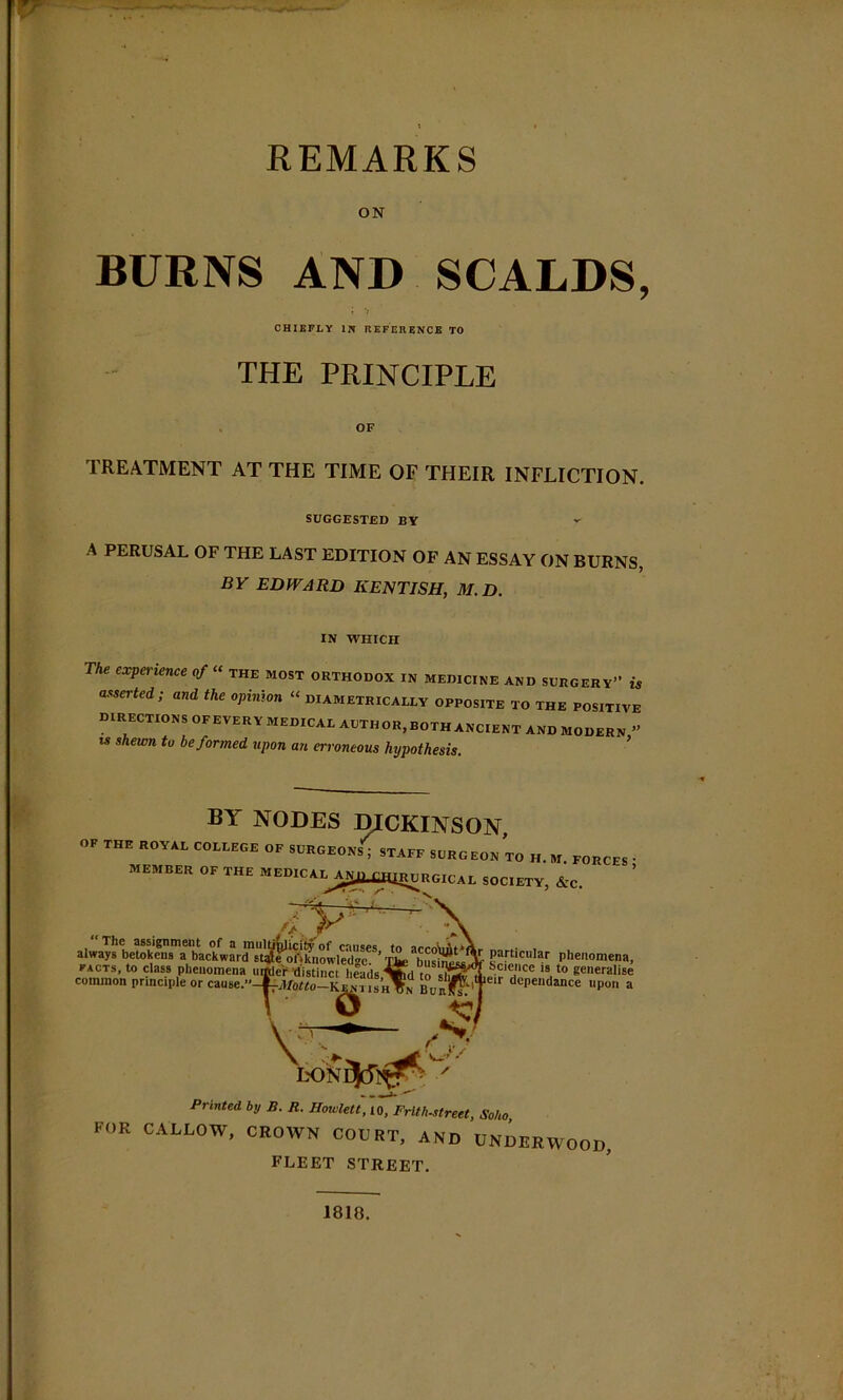 ON BURNS AND SCALDS, CHIEFLY IN REFERENCE TO THE PRINCIPLE OF TREATMENT AT THE TIME OF THEIR INFLICTION. SUGGESTED BY A PERUSAL OF THE LAST EDITION OF AN ESSAY ON BURNS, BY EDWARD KENTISH, M.D. IN WHICH The experience of “ the most orthodox in medicine and surgery” is asserted; and the opinion “ diametrically opposite to the positive DIRECTIONS OFEVERYMEDICALAUTHOR,BOTHANCIENTANDMODERN” w shewn to be formed upon an erroneous hypothesis. Printed by S. R. Hoivlett, io, Frlth-street, Soho FOR CALLOW, CROWN COURT, AND UNDERWOOD, FLEET STREET. 1818.