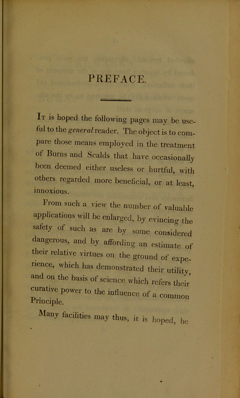 PREFACE. It is hoped the following pages may be use- ful to the general reader. The object is to com- pare those means employed in the treatment of Burns and Scalds that have occasionally been deemed either useless or hurtful, with others regarded more beneficial, or at least, innoxious. From such a view the number of valuable applications will be enlarged, by evincing the safety of such as are by some considered dangerous, and by affording an estimate of their relative virtues on the ground of expe- rience, which has demonstrated their utility, and on the basis of science which refers their curative power to the influence of a common Frmciple. Many facilities may thus, it is hoped, be