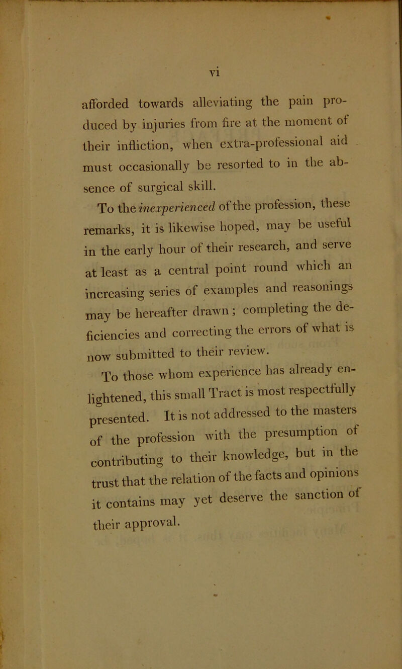 VI afforded towards alleviating the pain pro- duced by injuries from fire at the moment ot their infliction, when extra-professional aid must occasionally be resorted to in the ab- sence of surgical skill. To the inexperienced ot the profession, these remarks, it is likewise hoped, may be useful in the early hour of their research, and serve at least as a central point round which an increasing series of examples and reasonings may be hereafter drawn; completing the de- ficiencies and correcting the errors of what is now submitted to their review. To those whom experience has already en- lightened, this small Tract is most respectfully presented. It is not addressed to the masters of the profession with the presumption of contributing to their knowledge, but in the trust that the relation of the facts and opinions it contains may yet deserve the sanction of their approval.