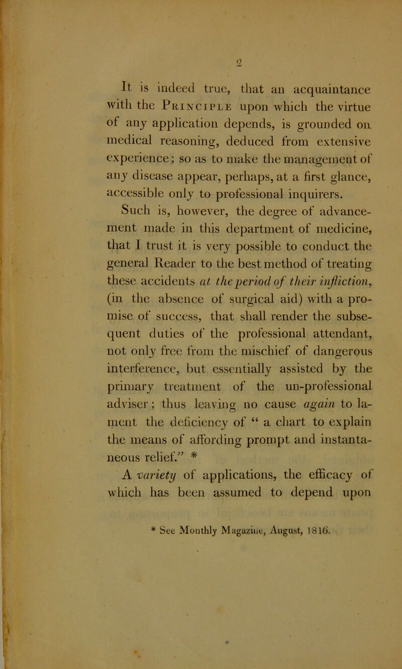 It is indeed true, that an acquaintance with the Principle upon which the virtue of any application depends, is grounded on medical reasoning, deduced from extensive experience; so as to make the management of any disease appear, perhaps, at a first glance, accessible only to professional inquirers. Such is, however, the degree of advance- ment made in this department of medicine, that I trust it is very possible to conduct the general Reader to the best method of treating these accidents at the period of their infliction, (in the absence of surgical aid) with a pro- mise of success, that shall render the subse- quent duties of the professional attendant, not only free from the mischief of dangerous interference, but essentially assisted by the primary treatment of the un-professional adviser; thus leaving no cause again to la- ment the deficiency of “ a chart to explain the means of affording prompt and instanta- neous relief/' * A variety of applications, the efficacy of which has been assumed to depend upon * See Monthly Magazine, August, 1816.