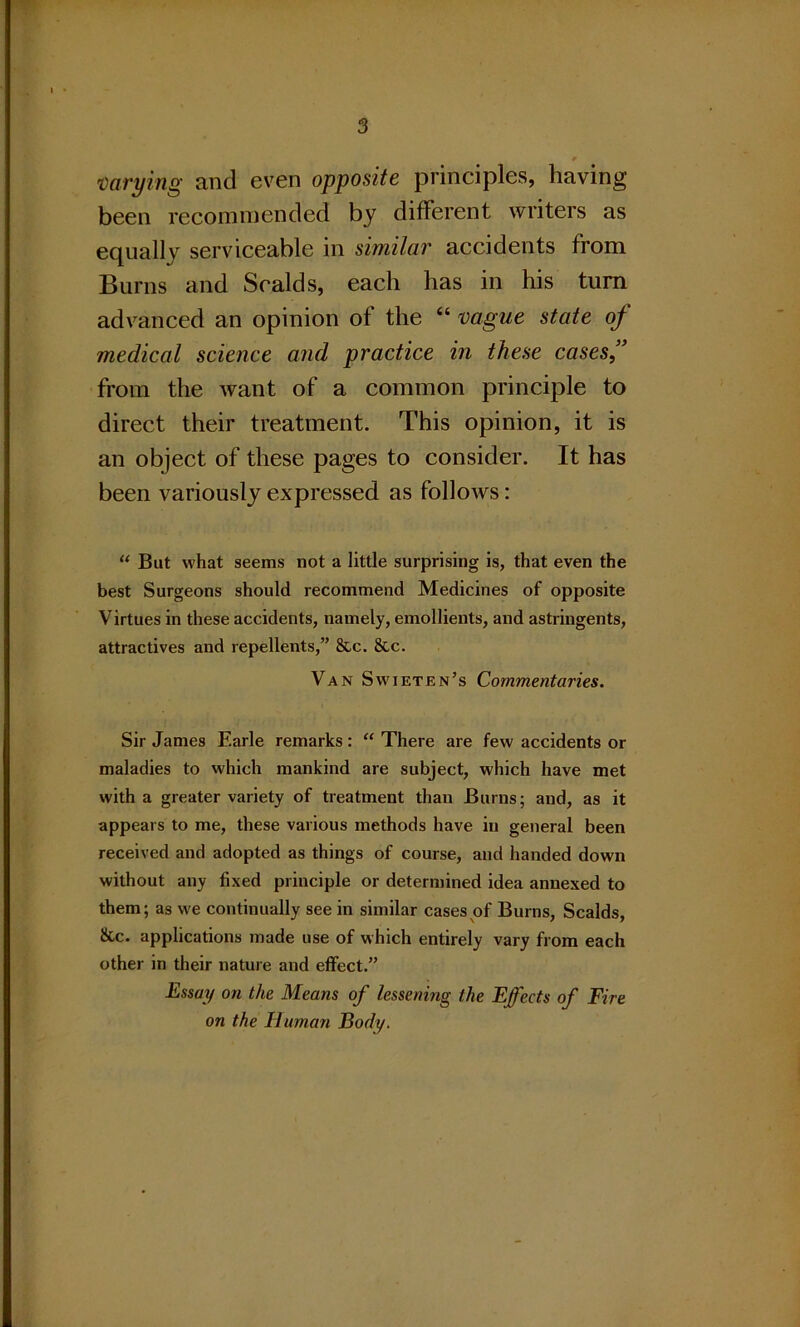 0 varying and even opposite principles, having been recommended by different writers as equally serviceable in similar accidents from Burns and Scalds, each has in his turn advanced an opinion of the “ vague state of medical science and practice in these cases,” from the want of a common principle to direct their treatment. This opinion, it is an object of these pages to consider. It has been variously expressed as follows: “ But what seems not a little surprising is, that even the best Surgeons should recommend Medicines of opposite Virtues in these accidents, namely, emollients, and astringents, attractives and repellents,” &c. &c. Van Swieten’s Commentaries. Sir James Earle remarks: “ There are few accidents or maladies to which mankind are subject, which have met with a greater variety of treatment than Burns; and, as it appears to me, these various methods have in general been received and adopted as things of course, and handed down without any fixed principle or determined idea annexed to them; as we continually see in similar cases of Burns, Scalds, &c. applications made use of which entirely vary from each other in their nature and effect.” Essay on the Means of lessening the Effects of Fire on the Human Body.