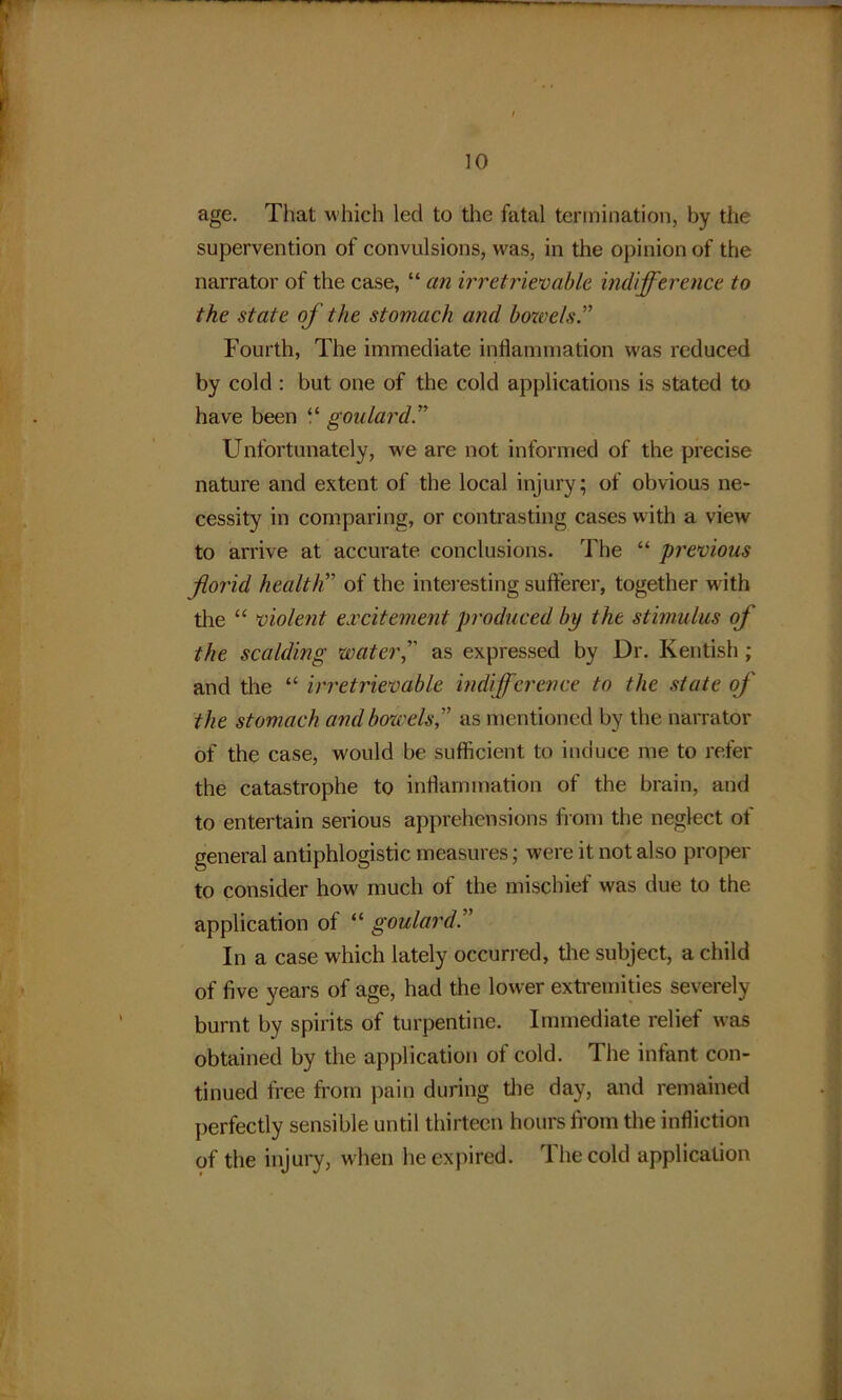 age. That which led to the fatal termination, by the supervention of convulsions, was, in the opinion of the narrator of the case, “ an irretrievable indifference to the state of the stomach and bowels.” Fourth, The immediate inflammation was reduced by cold: but one of the cold applications is stated to have been “ goulard Unfortunately, we are not informed of the precise nature and extent of the local injury; of obvious ne- cessity in comparing, or contrasting cases with a view to arrive at accurate conclusions. The “ previous florid health” of the interesting sufferer, together with the “ violent excitement produced by the stimulus of the scalding water,’’' as expressed by Dr. Kentish; and the “ irretrievable indifference to the state of the stomach and bowels,” as mentioned by the narrator of the case, would be sufficient to induce me to refer the catastrophe to inflammation of the brain, and to entertain serious apprehensions from the neglect of general antiphlogistic measures; were it not also proper to consider how much of the mischief was due to the application of “ goulard In a case which lately occurred, the subject, a child of five years of age, had the lower extremities severely burnt by spirits of turpentine. Immediate relief was obtained by the application of cold. The infant con- tinued free from pain during the day, and remained perfectly sensible until thirteen hours from the infliction of the injury, when he expired. rl he cold application